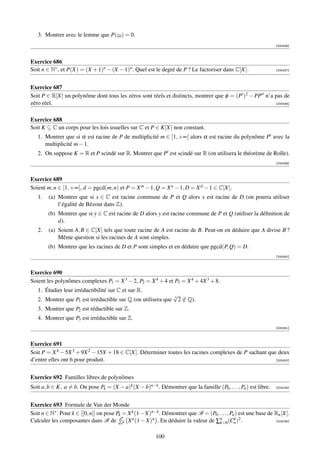3. Montrer avec le lemme que P(z0 ) = 0.
                                                                                                                    [000436]



Exercice 686
Soit n ∈ N∗ , et P(X) = (X + 1)n − (X − 1)n . Quel est le degré de P ? Le factoriser dans C[X].                     [000437]




Exercice 687
Soit P ∈ R[X] un polynôme dont tous les zéros sont réels et distincts, montrer que φ = (P )2 − PP n’a pas de
zéro réel.                                                                                            [000438]



Exercice 688
Soit K ⊆ C un corps pour les lois usuelles sur C et P ∈ K[X] non constant.
   1. Montrer que si α est racine de P de multiplicité m ∈ [1, +∞[ alors α est racine du polynôme P avec la
      multiplicité m − 1.
   2. On suppose K = R et P scindé sur R. Montrer que P est scindé sur R (on utilisera le théorème de Rolle).
                                                                                                                    [000439]



Exercice 689
Soient m, n ∈ [1, +∞[, d = pgcd(m, n) et P = X m − 1, Q = X n − 1, D = X d − 1 ∈ C[X].
   1.   (a) Montrer que si x ∈ C est racine commune de P et Q alors x est racine de D (on pourra utiliser
            l’égalité de Bézout dans Z).
        (b) Montrer que si y ∈ C est racine de D alors y est racine commune de P et Q (utiliser la déﬁnition de
            d).
   2.   (a) Soient A, B ∈ C[X] tels que toute racine de A est racine de B. Peut-on en déduire que A divise B ?
            Même question si les racines de A sont simples.
        (b) Montrer que les racines de D et P sont simples et en déduire que pgcd(P, Q) = D.
                                                                                                                    [000440]



Exercice 690
Soient les polynômes complexes P1 = X 3 − 2, P2 = X 4 + 4 et P3 = X 4 + 4X 3 + 8.
   1. Étudier leur irréductibilité sur C et sur R.
                                                                   √
                                                                   3
   2. Montrer que P1 est irréductible sur Q (on utilisera que        2 ∈ Q).
                                                                       /
   3. Montrer que P2 est réductible sur Z.
   4. Montrer que P3 est irréductible sur Z.
                                                                                                                    [000441]



Exercice 691
Soit P = X 4 − 5X 3 + 9X 2 − 15X + 18 ∈ C[X]. Déterminer toutes les racines complexes de P sachant que deux
d’entre elles ont 6 pour produit.                                                                     [000442]




Exercice 692 Familles libres de polynômes
Soit a, b ∈ K, a = b. On pose Pk = (X − a)k (X − b)n−k . Démontrer que la famille (P0 , . . . , Pn ) est libre.     [003164]




Exercice 693 Formule de Van der Monde
Soit n ∈ N∗ . Pour k ∈ [[0, n]] on pose Pk = X k (1 − X)n−k . Démontrer que B = (P0 , . . . , Pn ) est une base de Rn [X].
                                         dn
Calculer les composantes dans B de dxn X n (1 − X)n . En déduire la valeur de ∑n (Cn )2 .
                                                                                      k=0
                                                                                                k                  [003165]



                                                           100
 