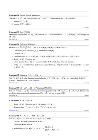 Exercice 694 Famille libre de polynômes
Soient U,V ∈ K[X] non constants. On pose Pk = U kV n−k . Montrer que (P0 , . . . , Pn ) est libre . . .
   1. lorsque U ∧V = 1.
   2. lorsque (U,V ) est libre.
                                                                                                                  [003166]



Exercice 695 Ensi PC 1999
Déterminer les polyômes P ∈ R2n−1 (X) tels que P(X) + 1 est multiple de (X − 1)n et P(X) − 1 est multiple de
(X + 1)n .
Correction                                                                                                        [003167]



Exercice 696 Opérateur différence
                X(X−1)···(X−p+1)
On note Up =           p!        ,   p ∈ N, et ∆ : K[X] → K[X], P → P(X + 1) − P(X)
   1. Démontrer que la famille (Up ) p∈N est une base de K[X].
   2. Calculer ∆n (Up ).
   3. En déduire que : ∀ P ∈ Kn [X], ona P = P(0) + (∆P)(0)U1 + (∆2 P)(0)U2 + · · · + (∆n P)(0)Un .
   4. Soit P ∈ K[X]. Démontrer que :
       ∀ n ∈ Z, on a P(n) ∈ Z ⇔ les coordonnées de P dans la base (Up ) sont entières .
   5. Soit f : Z → Z une fonction quelconque. Démontrer que f est polynomiale si et seulement si : ∃ n ∈ N
      tq ∆n ( f ) = 0.
                                                                                                                  [003168]




Exercice 697 Liberté de P(X), . . . , P(X + n)
Soit P ∈ K[X] de degré n. Démontrer que la famille P(X), P(X + 1), . . . , P(X + n) est une base de Kn [X].
(Utiliser l’opérateur ∆ de l’exercice 696)
Correction                                                                                                        [003169]




Exercice 698 (X + z0 )n , . . . , (X + zk )n (Centrale MP 2003)
Soit k ∈ N∗ et z0 , . . . , zk des complexes. Soient les polynômes P0 = (X + z0 )n , . . . , Pk = (X + zk )n . Donner une
condition nécessaire et sufﬁsante pour que (P0 , . . . , Pk ) soit une base de Cn [X].
Correction                                                                                                        [003170]



Exercice 699 P − X | P ◦ P − X

   1. Soit P ∈ K[X]. Démontrer que P − X divise P ◦ P − X.
   2. Résoudre dans (x2 + 1) : (z2 + 3z + 1)2 + 3z2 + 8z + 4 = 0.
Correction                                                                                                        [003171]




Exercice 700 P → P(X + 1) + P(X − 1) − 2P(X)
Soit Φ : K[X] → K[X], P → P(X + 1) + P(X − 1) − 2P(X)
   1. Chercher deg(Φ(P)) en fonction de deg P.
   2. En déduire KerΦ et Im Φ.
                                                       Φ(P) = Q
   3. Montrer que : ∀ Q ∈ K[X], ∃! P ∈ K[X] tq
                                                       P(0) = P (0) = 0.

                                                          101
 