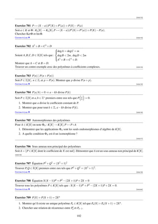 [003172]




Exercice 701 P → (X − a)(P (X) + P (a)) + P(X) − P(a)
Soit a ∈ K et Φ : Kn [X] → Kn [X], P → (X − a)(P (X) + P (a)) + P(X) − P(a).
Chercher KerΦ et Im Φ.
Correction                                                                                             [003173]




Exercice 702 A3 + B = C3 + D
                                  
                                  deg A = degC = m
                                  
Soient A, B,C, D ∈ R[X] tels que : deg B  2m, deg D  2m
                                  
                                   3
                                   A + B = C3 + D.
Montrer que A = C et B = D.
Trouver un contre-exemple avec des polynômes à coefﬁcients complexes.                                  [003174]




Exercice 703 P(n) | P(n + P(n))
Soit P ∈ Z[X], n ∈ Z, et p = P(n). Montrer que p divise P(n + p).
Correction                                                                                             [003175]




Exercice 704 P(a/b) = 0 ⇒ a − kb divise P(k)
Soit P ∈ Z[X] et a, b ∈ Z∗ premiers entre eux tels que P     a
                                                             b   = 0.
    1. Montrer que a divise le coefﬁcient constant de P.
    2. Montrer que pour tout k ∈ Z, a − kb divise P(k).
Correction                                                                                             [003176]



Exercice 705 Automorphismes des polynômes
Pour A ∈ K[X] on note ΦA : K[X] → K[X], P → P ◦ A
    1. Démontrer que les applications ΦA sont les seuls endomorphismes d’algèbre de K[X].
    2. A quelle condition ΦA est-il un isomorphisme ?
                                                                                                       [003177]



Exercice 706 Sous anneau non principal des polynômes
Soit A = {P ∈ K[X] dont le coefﬁcient de X est nul}. Démontrer que A est un sous anneau non principal de K[X].
[003178]




Exercice 707 Équation P2 + Q2 = (X 2 + 1)2
Trouver P, Q ∈ R[X] premiers entre eux tels que P2 + Q2 = (X 2 + 1)2 .
Correction                                                                                             [003179]




Exercice 708 Équation X(X − 1)P + P2 − (2X + 1)P + 2X = 0
Trouver tous les polynômes P ∈ K[X] tels que : X(X − 1)P + P2 − (2X + 1)P + 2X = 0.
Correction                                                                                             [003180]




Exercice 709 P(X) + P(X + 1) = 2X n

    1. Montrer qu’il existe un unique polynôme Pn ∈ K[X] tel que Pn (X) + Pn (X + 1) = 2X n .
    2. Chercher une relation de récurrence entre Pn et Pn−1 .

                                                       102
 