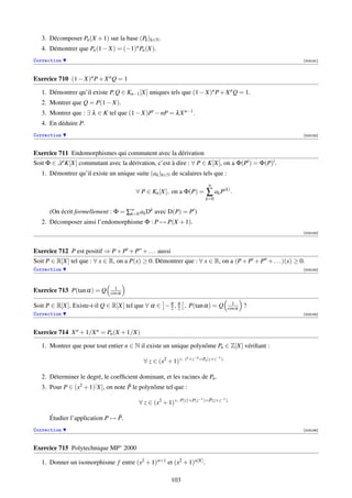 3. Décomposer Pn (X + 1) sur la base (Pk )k∈N .
   4. Démontrer que Pn (1 − X) = (−1)n Pn (X).
Correction                                                                                               [003181]




Exercice 710 (1 − X)n P + X n Q = 1

   1. Démontrer qu’il existe P, Q ∈ Kn−1 [X] uniques tels que (1 − X)n P + X n Q = 1.
   2. Montrer que Q = P(1 − X).
   3. Montrer que : ∃ λ ∈ K tel que (1 − X)P − nP = λ X n−1 .
   4. En déduire P.
Correction                                                                                               [003182]



Exercice 711 Endomorphismes qui commutent avec la dérivation
Soit Φ ∈ L K[X] commutant avec la dérivation, c’est à dire : ∀ P ∈ K[X], on a Φ(P ) = Φ(P) .
   1. Démontrer qu’il existe un unique suite (ak )k∈N de scalaires tels que :
                                                                         n
                                        ∀ P ∈ Kn [X], on a Φ(P) =       ∑ ak P(k) .
                                                                       k=0

      (On écrit formellement : Φ = ∑∞ ak Dk avec D(P) = P )
                                    k=0
   2. Décomposer ainsi l’endomorphisme Φ : P → P(X + 1).
                                                                                                         [003183]




Exercice 712 P est positif ⇒ P + P + P” + . . . aussi
Soit P ∈ R[X] tel que : ∀ x ∈ R, on a P(x) ≥ 0. Démontrer que : ∀ x ∈ R, on a (P + P + P + . . . )(x) ≥ 0.
Correction                                                                                               [003184]




                                1
Exercice 713 P(tan α) = Q     cos α

                                                                                      1
Soit P ∈ R[X]. Existe-t-il Q ∈ R[X] tel que ∀ α ∈ − π , π , P(tan α) = Q
                                                    2 2                             cos α   ?
Correction                                                                                               [003185]




Exercice 714 X n + 1/X n = Pn (X + 1/X)

   1. Montrer que pour tout entier n ∈ N il existe un unique polynôme Pn ∈ Z[X] vériﬁant :
                                                              n +z−n =P (z+z−1 ).
                                           ∀ z ∈ (x2 + 1) ∗, z         n



   2. Déterminer le degré, le coefﬁcient dominant, et les racines de Pn .
                                     ˜
   3. Pour P ∈ (x2 + 1)[ X], on note P le polynôme tel que :
                                                                    −1 )=P(z+z−1 ).
                                                                         ˜
                                         ∀ z ∈ (x2 + 1) ∗, P(z)+P(z

                                ˜
      Étudier l’application P → P.
Correction                                                                                               [003186]



Exercice 715 Polytechnique MP∗ 2000

   1. Donner un isomorphisme f entre (x2 + 1) n+1 et (x2 + 1) n[X] .

                                                        103
 