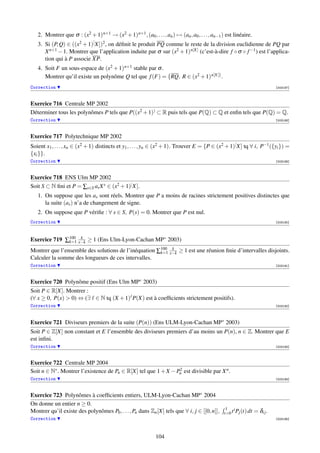 2. Montrer que σ : (x2 + 1) n+1 → (x2 + 1) n+1 , (a0 , . . . , an ) → (an , a0 , . . . , an−1 ) est linéaire.
   3. Si (P, Q) ∈ ((x2 + 1)[ X])2 , on déﬁnit le produit PQ comme le reste de la division euclidienne de PQ par
      X n+1 − 1. Montrer que l’application induite par σ sur (x2 + 1) n[X] (c’est-à-dire f ◦ σ ◦ f −1 ) est l’applica-
      tion qui à P associe XP.
   4. Soit F un sous-espace de (x2 + 1) n+1 stable par σ .
      Montrer qu’il existe un polynôme Q tel que f (F) = {RQ, R ∈ (x2 + 1) n[X]} .
Correction                                                                                                                    [003187]



Exercice 716 Centrale MP 2002
Déterminer tous les polynômes P tels que P((x2 + 1)) ⊂ R puis tels que P(Q) ⊂ Q et enﬁn tels que P(Q) = Q.
Correction                                                                                                                    [003188]



Exercice 717 Polytechnique MP 2002
Soient x1 , . . . , xn ∈ (x2 + 1) distincts et y1 , . . . , yn ∈ (x2 + 1). Trouver E = {P ∈ (x2 + 1)[ X] tq ∀ i, P−1 ({yi }) =
{xi }}.
Correction                                                                                                                    [003189]



Exercice 718 ENS Ulm MP 2002
Soit S ⊂ N ﬁni et P = ∑s∈S as X s ∈ (x2 + 1)[ X].
   1. On suppose que les as sont réels. Montrer que P a moins de racines strictement positives distinctes que
      la suite (as ) n’a de changement de signe.
   2. On suppose que P vériﬁe : ∀ s ∈ S, P(s) = 0. Montrer que P est nul.
Correction                                                                                                                    [003190]




Exercice 719 ∑100 x−k ≥ 1 (Ens Ulm-Lyon-Cachan MP∗ 2003)
              k=1
                   k


Montrer que l’ensemble des solutions de l’inéquation ∑100 x−k ≥ 1 est une réunion ﬁnie d’intervalles disjoints.
                                                      k=1
                                                           k

Calculer la somme des longueurs de ces intervalles.
Correction                                                                                                                    [003191]



Exercice 720 Polynôme positif (Ens Ulm MP∗ 2003)
Soit P ∈ R[X]. Montrer :
(∀ x ≥ 0, P(x)  0) ⇔ (∃ ∈ N tq (X + 1) P(X) est à coefﬁcients strictement positifs).
Correction                                                                                                                    [003192]




Exercice 721 Diviseurs premiers de la suite (P(n)) (Ens ULM-Lyon-Cachan MP∗ 2003)
Soit P ∈ Z[X] non constant et E l’ensemble des diviseurs premiers d’au moins un P(n), n ∈ Z. Montrer que E
est inﬁni.
Correction                                                                                                                    [003193]



Exercice 722 Centrale MP 2004
Soit n ∈ N∗ . Montrer l’existence de Pn ∈ R[X] tel que 1 + X − Pn est divisible par X n .
                                                                2

Correction                                                                                                                    [003194]



Exercice 723 Polynômes à coefﬁcients entiers, ULM-Lyon-Cachan MP∗ 2004
On donne un entier n ≥ 0.
                                                                                                  1   i
Montrer qu’il existe des polynômes P0 , . . . , Pn dans Zn [X] tels que ∀ i, j ∈ [[0, n]],       t=0 t Pj (t) dt   = δi j .
Correction                                                                                                                    [003195]




                                                              104
 
