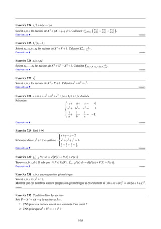 Exercice 724 a/b + b/c + c/a
                                                                            σ (a)
Soient a, b, c les racines de X 3 + pX + q, q = 0. Calculer : ∑σ ∈S3        σ (b)   + σ (b) + σ (a) .
                                                                                      σ (c)
                                                                                              σ (c)

Correction                                                                                              [003254]




Exercice 725 1/(xi − 1)
Soient x1 , x2 , x3 , x4 les racines de X 4 + X + 1. Calculer ∑4 xi −1 .
                                                               i=1
                                                                    1

Correction                                                                                              [003255]




Exercice 726 xi /(x j xk )
Soient x1 , . . . , x8 les racines de X 8 + X 7 − X 2 + 3. Calculer ∑1≤i≤8,1≤ jk≤8 x xxk .
                                                                                      j
                                                                                        i

Correction                                                                                              [003256]



              7
Exercice 727 xi
Soient a, b, c les racines de X 3 − X + 1. Calculer a7 + b7 + c7 .
Correction                                                                                              [003257]




Exercice 728 a + b + c, a2 + b2 + c2 , 1/a + 1/b + 1/c donnés
Résoudre                                  
                                           a+ b+ c =
                                                             0
                                          
                                           2
                                             a + b2 + c2 =    1
                                           1
                                           + 1 + 1 = −1.
                                          
                                          
                                              a     b    c
Correction                                                                                              [003258]



Exercice 729 Ensi P 90
                                     
                                     x + y + z = 2
                                     
                 2 + 1) le système :
Résoudre dans (x                      x2 + y2 + z2 = 6
                                     1 1 1 1
                                       x + y + z = 2.
                                     
Correction                                                                                              [003259]



                   1
Exercice 730      t=−1 P(t) dt   = d P(a) + P(b) + P(c)
                                                      1
Trouver a, b, c, d ∈ R tels que : ∀ P ∈ R3 [X],      t=−1 P(t) dt   = d P(a) + P(b) + P(c) .
Correction                                                                                              [003260]



Exercice 731 a, b, c en progression géométrique
Soient a, b, c ∈ (x2 + 1).
Montrer que ces nombres sont en progression géométrique si et seulement si (ab + ac + bc)3 = abc(a + b + c)3 .
[003261]



Exercice 732 Condition liant les racines
Soit P = X 3 + pX + q de racines a, b, c.
    1. CNS pour ces racines soient aux sommets d’un carré ?
    2. CNS pour que a2 + b2 = 1 + c2 ?


                                                             105
 