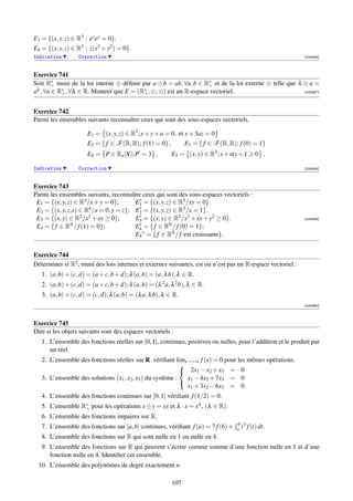 E3 = {(x, y, z) ∈ R3 ; ex ey = 0}.
E4 = {(x, y, z) ∈ R3 ; z(x2 + y2 ) = 0}.
Indication        Correction                                                                                 [000886]



Exercice 741
Soit R∗ muni de la loi interne ⊕ déﬁnie par a ⊕ b = ab, ∀a, b ∈ R∗ et de la loi externe ⊗ telle que λ ⊗ a =
        +                                                         +
aλ , ∀a ∈ R∗ , ∀λ ∈ R. Montrer que E = (R∗ , ⊕, ⊗) est un R-espace vectoriel.
           +                             +                                                            [000887]




Exercice 742
Parmi les ensembles suivants reconnaître ceux qui sont des sous-espaces vectoriels.

                      E1 = (x, y, z) ∈ R3 ; x + y + a = 0, et x + 3az = 0
                      E2 = { f ∈ F (R, R); f (1) = 0} ,          E3 = { f ∈ F (R, R); f (0) = 1}
                      E4 = P ∈ Rn [X]; P = 3 ,            E5 = (x, y) ∈ R2 ; x + αy + 1     0 .

Indication        Correction                                                                                 [000888]



Exercice 743
Parmi les ensembles suivants, reconnaître ceux qui sont des sous-espaces vectoriels :
 E1 = {(x, y, z) ∈ R3 /x + y = 0};      E1 = {(x, y, z) ∈ R3 /xy = 0}.
 E2 = {(x, y, z,t) ∈ R4 /x = 0, y = z}; E2 = {(x, y, z) ∈ R3 /x = 1}.
 E3 = {(x, y) ∈ R2 /x2 + xy ≥ 0};       E3 = {(x, y) ∈ R2 /x2 + xy + y2 ≥ 0}.                                [000889]

 E4 = { f ∈ R  R / f (1) = 0};          E4 = { f ∈ RR / f (0) = 1};
                                        E4 ” = { f ∈ RR / f est croissante}.


Exercice 744
Déterminer si R2 , muni des lois internes et externes suivantes, est ou n’est pas un R-espace vectoriel :
   1. (a, b) + (c, d) = (a + c, b + d); λ (a, b) = (a, λ b), λ ∈ R.
   2. (a, b) + (c, d) = (a + c, b + d); λ (a, b) = (λ 2 a, λ 2 b), λ ∈ R.
   3. (a, b) + (c, d) = (c, d); λ (a, b) = (λ a, λ b), λ ∈ R.
                                                                                                             [000890]



Exercice 745
Dire si les objets suivants sont des espaces vectoriels :
   1. L’ensemble des fonctions réelles sur [0, 1], continues, positives ou nulles, pour l’addition et le produit par
      un réel.
   2. L’ensemble des fonctions réelles sur R vériﬁant limx→+∞ f (x) = 0 pour les mêmes opérations.
                                                            
                                                             2x1 − x2 + x3 = 0
   3. L’ensemble des solutions (x1 , x2 , x3 ) du système :   x1 − 4x2 + 7x3 = 0
                                                              x1 + 3x2 − 6x3 = 0.
                                                            

   4. L’ensemble des fonctions continues sur [0, 1] vériﬁant f (1/2) = 0.
   5. L’ensemble R∗ pour les opérations x ⊕ y = xy et λ · x = xλ , (λ ∈ R).
                  +
   6. L’ensemble des fonctions impaires sur R.
                                                                                    b 3
   7. L’ensemble des fonctions sur [a, b] continues, vériﬁant f (a) = 7 f (b) +     a t f (t) dt.
   8. L’ensemble des fonctions sur R qui sont nulle en 1 ou nulle en 4.
   9. L’ensemble des fonctions sur R qui peuvent s’écrire comme somme d’une fonction nulle en 1 et d’une
      fonction nulle en 4. Identiﬁer cet ensemble.
 10. L’ensemble des polynômes de degré exactement n.

                                                           107
 