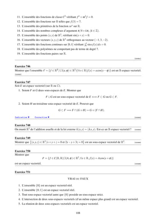 11. L’ensemble des fonctions de classe C2 vériﬁant f + ω 2 f = 0.
  12. L’ensemble des fonctions sur R telles que f (3) = 7.
  13. L’ensemble des primitives de la fonction xex sur R.
  14. L’ensemble des nombres complexes d’argument π/4 + kπ, (k ∈ Z).
  15. L’ensemble des points (x, y) de R2 , vériﬁant sin(x + y) = 0.
  16. L’ensemble des vecteurs (x, y, z) de R3 orthogonaux au vecteur (−1, 3, −2).
                                                                 1
  17. L’ensemble des fonctions continues sur [0, 1] vériﬁant     0 sin x f (x) dx   = 0.
  18. L’ensemble des polynômes ne comportant pas de terme de degré 7.
  19. L’ensemble des fonctions paires sur R.
                                                                                                             [000891]



Exercice 746
Montrer que l’ensemble E = { f ∈ RR /(∃(a, ϕ) ∈ R2 )(∀x ∈ R) f (x) = a cos(x − ϕ)} est un R-espace vectoriel.
[000892]



Exercice 747
Soit E un espace vectoriel (sur R ou C).
    1. Soient F et G deux sous-espaces de E. Montrer que

                              F ∪ G est un sous-espace vectoriel de E ⇐⇒ F ⊂ G ou G ⊂ F.

    2. Soient H un troisième sous-espace vectoriel de E. Prouver que

                                         G ⊂ F =⇒ F ∩ (G + H) = G + (F ∩ H).

Indication        Correction                                                                                 [000893]



Exercice 748
On munit R2 de l’addition usuelle et de la loi externe λ (x, y) = (λ x, y). Est-ce un R-espace vectoriel ?   [000894]




Exercice 749
Montrer que (x, y, z) ∈ R3 /x + y + z = 0 et 2x − y + 3z = 0 est un sous-espace vectoriel de R3 .            [000895]




Exercice 750
Montrer que
                           F = { f ∈ C(R, R)|∃(A, φ ) ∈ R2 , ∀x ∈ R, f (x) = A cos(x + φ )}
est un espace vectoriel.                                                                                     [000896]




Exercice 751

                                                 VRAI OU FAUX

    1. L’ensemble {0} est un espace vectoriel réel.
    2. L’ensemble {0, 1} est un espace vectoriel réel.
    3. Tout sous-espace vectoriel autre que {0} possède un sous-espace strict.
    4. L’intersection de deux sous-espaces vectoriels (d’un même espace plus grand) est un espace vectoriel.
    5. La réunion de deux sous-espaces vectoriels est un espace vectoriel.


                                                         108
 