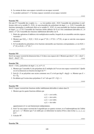 6. La somme de deux sous-espaces vectoriels est un espace vectoriel.
   7. Le produit cartésien E × F de deux espaces vectoriels est un espace vectoriel.
                                                                                                               [002425]



Exercice 752
On note Rn l’ensemble des n-uplets (x1 , . . . , xn ) de nombres réels ; R[X] l’ensemble des polynômes à coef-
ﬁcients réels en la variable X ; R[X] p le sous-ensemble des polynômes de degré ≤ p ; R(X) l’ensemble des
fractions rationnelles à coefﬁcients réels en la variable X ; R(X) p le sous-ensemble des fractions rationnelles
de degré ≤ p ; Ck (R) l’ensemble des fonctions réelles déﬁnies sur R et k fois continûment dérivables (k ≥ 0
entier) ; C∞ (R) l’ensemble des fonctions indéﬁniment dérivables sur R.
   1. Dotés des opérations d’addition et de multiplication usuelles, lesquels de ces ensembles sont des espaces
      vectoriels ?
   2. Montrer que R[X] p ⊂ R[X] ⊂ R(X) et que C∞ (R) ⊂ Ck (R) ⊂ C0 (R), et que ce sont des sous-espaces
      vectoriels.
   3. Si l’on identiﬁe les polynômes et les fractions rationnelles aux fonctions correspondantes, a-t-on R[X] ⊂
      C∞ (R) et R(X) ⊂ C∞ (R) ?
                                                                                                               [002427]



Exercice 753
Soit E un espace vectoriel de dimension ﬁnie, F, G deux sous-espaces de E. Montrer que dim(F +G) = dim F +
dim G − dim(F ∩ G).                                                                                  [002428]




Exercice 754
Soit E = R[X]n (polynômes de degré ≤ n), et P ∈ E.
   1. Montrer que l’ensemble FP des polynômes de E multiples de P est un sous-espace vectoriel de E. Quelle
      en est la dimension en fonction du degré de P ?
   2. Soit Q ∈ E un polynôme sans racine commune avec P, et tel que deg P + deg Q = n. Montrer que E =
      FP ⊕ FQ .
   3. En déduire qu’il existe deux polynômes U et V tels que UP +V Q = 1.
                                                                                                               [002429]



Exercice 755
Soit E l’espace vectoriel des fonctions réelles indéﬁniment dérivables à valeurs dans R.
   1. Montrer que les quatre fonctions déﬁnies par

                                                      x1 (t) = cost cosht,
                                                      x2 (t) = sint cosht,
                                                      x3 (t) = cost sinht,
                                                      x4 (t) = sint sinht

      appartiennent à E et sont linéairement indépendantes.
   2. Soit F le sous-espace vectoriel de E engendré par ces quatres vecteurs, et u l’endomorphisme de E déﬁni
      par u( f ) = f . Montrer que F est stable par u et déterminer la matrice M de u dans la bae (x1 , x2 , x3 , x4 )
      de F.
   3. Calculer M n .
                                                                                                               [002447]



Exercice 756


                                                        109
 