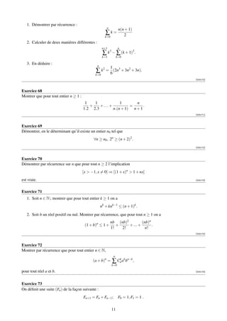 1. Démontrer par récurrence :
                                                        n
                                                                     n(n + 1)
                                                       ∑k=              2
                                                      k=0
   2. Calculer de deux manières différentes :
                                                     n+1             n
                                                     ∑ k3 − ∑ (k + 1)3 .
                                                     k=1            k=0

   3. En déduire :
                                                n
                                                            1
                                               ∑ k2 = 6 (2n3 + 3n2 + 3n).
                                              k=0
                                                                                        [000170]



Exercice 68
Montrer que pour tout entier n ≥ 1 :
                                        1   1            1       n
                                          +    +...+          =      .
                                       1.2 2.3       n.(n + 1) n + 1
                                                                                        [000171]



Exercice 69
Démontrer, en le déterminant qu’il existe un entier n0 tel que
                                             ∀n ≥ n0 , 2n ≥ (n + 2)2 .
                                                                                        [000172]



Exercice 70
Démontrer par récurrence sur n que pour tout n ≥ 2 l’implication
                                       [x  −1, x = 0] ⇒ [(1 + x)n  1 + nx]
est vraie.                                                                              [000173]



Exercice 71
   1. Soit n ∈ N ; montrer que pour tout entier k ≥ 1 on a
                                                    nk + knk−1 ≤ (n + 1)k .

   2. Soit b un réel positif ou nul. Montrer par récurrence, que pour tout n ≥ 1 on a
                                                            nb (nb)2         (nb)n
                                        (1 + b)n ≤ 1 +         +     + ... +       .
                                                            1!   2!            n!
                                                                                        [000174]



Exercice 72
Montrer par récurrence que pour tout entier n ∈ N,
                                                                n
                                             (a + b)n =      ∑ Cn ak bn−k ,
                                                                k
                                                            k=0

pour tout réel a et b.                                                                  [000175]




Exercice 73
On déﬁnit une suite (Fn ) de la façon suivante :
                                       Fn+1 = Fn + Fn−1 ;            F0 = 1, F1 = 1 .

                                                            11
 