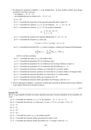 1. En utilisant les opérations d’addition + et de multiplication · de deux nombres, déﬁnir, pour chaque
      ensemble E de la liste ci-dessous :
      – une addition ⊕ : E × E → E ;
      – une multiplication par un nombre réel : R × E → E.
       (a) E = Rn ;
       (b) E = l’ensemble des trajectoires d’une particule ponctuelle dans l’espace R3 ;
       (c) E = l’ensemble des solutions (x, y, z) ∈ R3 de l’équation S1 : x − 2y + 3z = 0;
       (d) E = l’ensemble des solutions (x, y, z) ∈ R3 du système d’équations.

                                                            2x + 4y − 6z = 0
                                                   S2 :                      ;
                                                            y+z = 0

       (e) E = l’ensemble des solutions de l’équation différentielle y + 2y + 3y = 0 ;
        (f) E = l’ensemble des fonctions y(x) telles que

                                        y (x) sin x + x3 y (x) + y(x) log x = 0, ∀x  0;

       (g) E = l’ensemble des fonctions Ψ(t, x), à valeurs complexes, solutions de l’équation de Schrödinger :

                                              ∂               h ∂2
                                                              ¯
                                         i¯
                                          h      Ψ(t, x) = −         Ψ(x,t) + x2 Ψ(t, x)
                                              ∂t             2m ∂ x2
            où h et m sont des constantes ;
               ¯
       (h) E = l’ensemble des suites (xn )n∈N de nombres réels ;
        (i) E = l’ensemble des polynômes P(x) à coefﬁcients réels ;
        (j) E = l’ensemble des polynômes P(x) à coefﬁcients réels de degré inférieur ou égal à 3 ;
       (k) E = l’ensemble des polynômes P(x) à coefﬁcients réels divisibles par (x − 1) ;
        (l) E = l’ensemble des fonctions continues sur l’intervalle [0, 1] à valeurs réelles ;
       (m) E = l’ensemble des fonctions continues sur l’intervalle [0, 1] à valeurs réelles et d’intégrale nulle ;
       (n) E = l’ensemble des fonctions dérivables sur l’intervalle ]0, 1[ à valeurs réelles ;
       (o) E = l’ensemble des fonctions réelles qui s’annulent en 0 ∈ R.
       (p) E = l’ensemble des fonctions réelles qui tendent vers 0 lorsque x tend vers +∞ ;
   2. Pour les opérations d’addition ⊕ construites, montrer que E possède un élément neutre (terme à déﬁnir),
      et que chaque élément de E possède un inverse.
                                                                                                            [002778]



Exercice 757
Qu’est -ce qui empêche de déﬁnir les mêmes opérations que dans l’exercice précédent sur les ensembles sui-
vants ?
  (a) E = l’ensemble des solutions (x, y, z) ∈ R3 de l’équation S3 : x − 2y + 3z = 3 ;
  (b) E = l’ensemble des fonctions y(x) telles que y (x) sin x + x3 y2 (x) + y(x) log x = 0, ∀x  0 ;
  (c) E = N ;
  (d) E = Z ;
  (e) E = R+ ;
  (f) E = Qn ;
  (g) E = l’ensemble des suites (xn )n∈N de nombres positifs ;
  (h) E = l’ensemble des fonctions réelles qui prennent la valeur 1 en 0 ;
  (i) E = l’ensemble des fonctions réelles qui tendent vers +∞ lorsque x tend vers +∞ ;

                                                          110
 