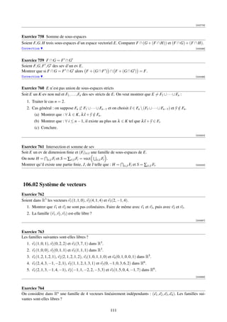 [002779]



Exercice 758 Somme de sous-espaces
Soient F, G, H trois sous-espaces d’un espace vectoriel E. Comparer F ∩ (G + (F ∩ H)) et (F ∩ G) + (F ∩ H).
Correction                                                                                                      [003298]




Exercice 759 F ∩ G = F ∩ G
Soient F, G, F , G des sev d’un ev E.
Montrer que si F ∩ G = F ∩ G alors F + (G ∩ F ) ∩ F + (G ∩ G ) = F.
Correction                                                                                                      [003299]



Exercice 760 E n’est pas union de sous-espaces stricts
Soit E un K-ev non nul et F1 , . . . , Fn des sev stricts de E. On veut montrer que E = F1 ∪ · · · ∪ Fn :
   1. Traiter le cas n = 2.
   2. Cas général : on suppose Fn ⊂ F1 ∪ · · · ∪ Fn−1 et on choisit x ∈ Fn  (F1 ∪ · · · ∪ Fn−1 ) et y ∈ Fn .
                                                                                                       /
        (a) Montrer que : ∀ λ ∈ K, λ x + y ∈ Fn .
                                           /
        (b) Montrer que : ∀ i ≤ n − 1, il existe au plus un λ ∈ K tel que λ x + y ∈ Fi .
        (c) Conclure.
                                                                                                                [003300]



Exercice 761 Intersection et somme de sev
Soit E un ev de dimension ﬁnie et (Fi )i∈I une famille de sous-espaces de E.
On note H = i∈I Fi et S = ∑i∈I Fi = vect i∈I Fi .
Montrer qu’il existe une partie ﬁnie, J, de I telle que : H = i∈J Fi et S = ∑i∈J Fi .                           [003323]




106.02 Système de vecteurs
Exercice 762
Soient dans R3 les vecteurs v1 (1, 1, 0), v2 (4, 1, 4) et v3 (2, −1, 4).
   1. Montrer que v1 et v2 ne sont pas colinéaires. Faire de même avec v1 et v3 , puis avec v2 et v3 .
   2. La famille (v1 , v2 , v3 ) est-elle libre ?
                                                                                                                [000897]



Exercice 763
Les familles suivantes sont-elles libres ?
   1. v1 (1, 0, 1), v2 (0, 2, 2) et v3 (3, 7, 1) dans R3 .
   2. v1 (1, 0, 0), v2 (0, 1, 1) et v3 (1, 1, 1) dans R3 .
   3. v1 (1, 2, 1, 2, 1), v2 (2, 1, 2, 1, 2), v3 (1, 0, 1, 1, 0) et v4 (0, 1, 0, 0, 1) dans R5 .
   4. v1 (2, 4, 3, −1, −2, 1), v2 (1, 1, 2, 1, 3, 1) et v3 (0, −1, 0, 3, 6, 2) dans R6 .
   5. v1 (2, 1, 3, −1, 4, −1), v2 (−1, 1, −2, 2, −3, 3) et v3 (1, 5, 0, 4, −1, 7) dans R6 .
                                                                                                                [000898]



Exercice 764
On considère dans Rn une famille de 4 vecteurs linéairement indépendants : (e1 , e2 , e3 , e4 ). Les familles sui-
vantes sont-elles libres ?

                                                                 111
 