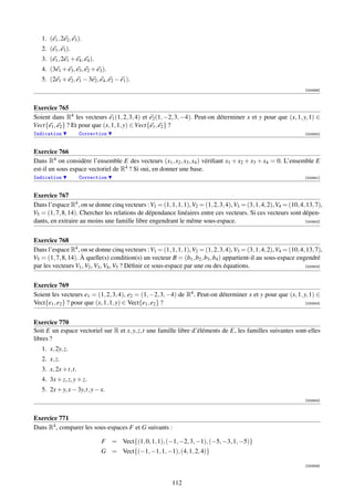 1. (e1 , 2e2 , e3 ).
   2. (e1 , e3 ).
   3. (e1 , 2e1 + e4 , e4 ).
   4. (3e1 + e3 , e3 , e2 + e3 ).
   5. (2e1 + e2 , e1 − 3e2 , e4 , e2 − e1 ).
                                                                                                                    [000899]



Exercice 765
Soient dans R4 les vecteurs e1 (1, 2, 3, 4) et e2 (1, −2, 3, −4). Peut-on déterminer x et y pour que (x, 1, y, 1) ∈
Vect{e1 , e2 } ? Et pour que (x, 1, 1, y) ∈ Vect{e1 , e2 } ?
Indication           Correction                                                                                     [000900]



Exercice 766
Dans R4 on considère l’ensemble E des vecteurs (x1 , x2 , x3 , x4 ) vériﬁant x1 + x2 + x3 + x4 = 0. L’ensemble E
est-il un sous espace vectoriel de R4 ? Si oui, en donner une base.
Indication           Correction                                                                                     [000901]



Exercice 767
Dans l’espace R4 , on se donne cinq vecteurs : V1 = (1, 1, 1, 1), V2 = (1, 2, 3, 4), V3 = (3, 1, 4, 2), V4 = (10, 4, 13, 7),
V5 = (1, 7, 8, 14). Chercher les relations de dépendance linéaires entre ces vecteurs. Si ces vecteurs sont dépen-
dants, en extraire au moins une famille libre engendrant le même sous-espace.                                       [000902]




Exercice 768
Dans l’espace R4 , on se donne cinq vecteurs : V1 = (1, 1, 1, 1), V2 = (1, 2, 3, 4), V3 = (3, 1, 4, 2), V4 = (10, 4, 13, 7),
V5 = (1, 7, 8, 14). À quelle(s) condition(s) un vecteur B = (b1 , b2 , b3 , b4 ) appartient-il au sous-espace engendré
par les vecteurs V1 , V2 , V3 , V4 , V5 ? Déﬁnir ce sous-espace par une ou des équations.                           [000903]




Exercice 769
Soient les vecteurs e1 = (1, 2, 3, 4), e2 = (1, −2, 3, −4) de R4 . Peut-on déterminer x et y pour que (x, 1, y, 1) ∈
Vect{e1 , e2 } ? pour que (x, 1, 1, y) ∈ Vect{e1 , e2 } ?                                                     [000904]




Exercice 770
Soit E un espace vectoriel sur R et x, y, z,t une famille libre d’éléments de E, les familles suivantes sont-elles
libres ?
   1. x, 2y, z.
   2. x, z.
   3. x, 2x + t,t.
   4. 3x + z, z, y + z.
   5. 2x + y, x − 3y,t, y − x.
                                                                                                                    [000905]



Exercice 771
Dans R4 , comparer les sous-espaces F et G suivants :

                               F = Vect{(1, 0, 1, 1), (−1, −2, 3, −1), (−5, −3, 1, −5)}
                               G = Vect{(−1, −1, 1, −1), (4, 1, 2, 4)}

                                                                                                                    [000906]



                                                           112
 