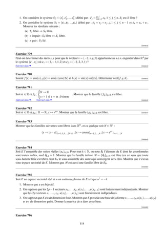 j
   1. On considère le système S2 = (e1 , e2 , ..., en ) déﬁni par : e j = ∑k=1 ek , 1 ≤ j ≤ n. S2 est-il libre ?
   2. On considère le système S3 = (ε1 , ε2 , ..., εn ) déﬁni par : ε j = e j + e j+1 , 1 ≤ j ≤ n − 1 et εn = en + e1 .
      Montrer les résultats suivants :
        (a) S3 libre ⇒ S1 libre.
        (b) n impair : S3 libre ⇔ S1 libre.
        (c) n pair : S3 lié.
                                                                                                                     [000913]



Exercice 779
Peut-on déterminer des réels x, y pour que le vecteur v = (−2, x, y, 3) appartienne au s.e.v. engendré dans R4 par
le système (e1 , e2 ) où e1 = (1, −1, 1, 2) et e2 = (−1, 2, 3, 1) ?
Correction                                                                                                           [000914]



Exercice 780
Soient f (x) = cos(x), g(x) = cos(x) cos(2x) et h(x) = sin(x) sin(2x). Déterminer vect( f , g, h).                   [000915]




Exercice 781
                      R→R
Soit α ∈ R et fα :                                  . Montrer que la famille ( fα )α∈R est libre.
                      x → 1 si x = α , 0 sinon
Indication         Correction                                                                                        [000916]



Exercice 782
Soit α ∈ R et gα : R → R, x → eαx . Montrer que la famille (gα )α∈R est libre.                                       [000917]




Exercice 783
Montrer que les familles suivantes sont libres dans RR , et ce quelque soit N ∈ N∗ :

                       (x → |x − a|)a=1,3,5,...,2N+1 ; (x → cos nx)n=1,2,...,N ; (x → eax )a=1,...,N

                                                                                                                     [000918]



Exercice 784
Soit E l’ensemble des suites réelles (un )n≥0 . Pour tout k ∈ N, on note δk l’élément de E dont les coordonnées
sont toutes nulles, sauf δk,k = 1. Montrer que la famille inﬁnie B = {δk }k∈N est libre (en ce sens que toute
sous-famille ﬁnie est libre). Soit E0 le sous-ensemble des suites qui convergent vers zéro. Montrer que c’est un
sous-espace vectoriel de E. Montrer que B est aussi une famille libre de E0 .
                                                                                                                     [002430]



Exercice 785
Soit E un espace vectoriel réel et u un endomorphisme de E tel que u2 = −I.
   1. Montrer que u est bijectif.
   2. On suppose que les 2p−1 vecteurs x1 , . . . , x p , u(x1 ), . . . , u(x p−1 ) sont linéairement indépendants. Montrer
      que les 2p vecteurs x1 , . . . , x p , u(x1 ), . . . , u(x p ) sont linéairement indépendants.
   3. On suppose que E est de dimension ﬁnie. Montrer que E possède une base de la forme x1 , . . . , x p , u(x1 ), . . . , u(x p )
      et est de dimension paire. Donner la matrice de u dans cette base.
                                                                                                                     [002435]



Exercice 786

                                                           114
 