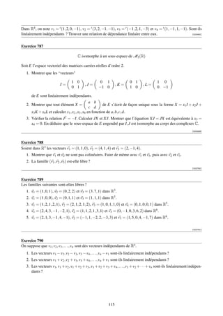 Dans R4 , on note v1 = t (1, 2, 0, −1), v2 = t (3, 2, −1, −1), v3 = t (−1, 2, 1, −3) et v4 = t (1, −1, 1, −1). Sont-ils
linéairement indépendants ? Trouver une relation de dépendance linéaire entre eux.                              [002450]




Exercice 787

                                        C isomorphe à un sous-espace de M2 (R)

Soit E l’espace vectoriel des matrices carrées réelles d’ordre 2.
   1. Montrer que les “vecteurs

                                   1 0                0 1                   0 1                 1 0
                           I=                ,J=                   ,K=                ,L=
                                   0 1                −1 0                  1 0                 0 −1

       de E sont linéairement indépendants.
                                                  a b
   2. Montrer que tout élément X =                         de E s’écrit de façon unique sous la forme X = x1 I + x2 J +
                                                  c d
       x3 K + x4 L et calculer x1 , x2 , x3 , x4 en fonction de a, b, c, d.
   3. Vériﬁer la relation J 2 = −I. Calculer JX et XJ. Montrer que l’équation XJ = JX est équivalente à x3 =
      x4 = 0. En déduire que le sous-espace de E engendré par I, J est isomorphe au corps des complexes C.
                                                                                                                         [002459]



Exercice 788
Soient dans R3 les vecteurs v1 = (1, 1, 0), v2 = (4, 1, 4) et v3 = (2, −1, 4).
   1. Montrer que v1 et v2 ne sont pas colinéaires. Faire de même avec v1 et v3 , puis avec v2 et v3 .
   2. La famille (v1 , v2 , v3 ) est-elle libre ?
                                                                                                                         [002780]



Exercice 789
Les familles suivantes sont-elles libres ?
   1. v1 = (1, 0, 1), v2 = (0, 2, 2) et v3 = (3, 7, 1) dans R3 .
   2. v1 = (1, 0, 0), v2 = (0, 1, 1) et v3 = (1, 1, 1) dans R3 .
   3. v1 = (1, 2, 1, 2, 1), v2 = (2, 1, 2, 1, 2), v3 = (1, 0, 1, 1, 0) et v4 = (0, 1, 0, 0, 1) dans R5 .
   4. v1 = (2, 4, 3, −1, −2, 1), v2 = (1, 1, 2, 1, 3, 1) et v3 = (0, −1, 0, 3, 6, 2) dans R6 .
   5. v1 = (2, 1, 3, −1, 4, −1), v2 = (−1, 1, −2, 2, −3, 3) et v3 = (1, 5, 0, 4, −1, 7) dans R6 .

                                                                                                                         [002781]



Exercice 790
On suppose que v1 , v2 , v3 , . . . , vn sont des vecteurs indépendants de Rn .
   1. Les vecteurs v1 − v2 , v2 − v3 , v3 − v4 , . . . , vn − v1 sont-ils linéairement indépendants ?
   2. Les vecteurs v1 + v2 , v2 + v3 , v3 + v4 , . . . , vn + v1 sont-ils linéairement indépendants ?
   3. Les vecteurs v1 , v1 + v2 , v1 + v2 + v3 , v1 + v2 + v3 + v4 , . . . , v1 + v2 + · · · + vn sont-ils linéairement indépen-
      dants ?




                                                             115
 