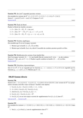 [002782]




Exercice 791 Sev de K 3 engendrés par deux vecteurs
On considère les vecteurs de K 3 : a = (1, 2, 1), b = (1, 3, 2), c = (1, 1, 0), d = (3, 8, 5).
Soient F = vect(a, b ) et G = vect(c, d ). Comparer F et G.
Correction                                                                                                              [003297]




Exercice 792 Étude de liberté
Étudier la liberté des familles suivantes :
   1. E = {fcts : R → R}, F = (sin, cos).
   2. E = {fcts : R+∗ → R}, F = ( fa : x −→ xa ), a ∈ R.
   3. E = {fcts : R → R}, F = ( fa : x −→ |x − a|), a ∈ R.
                                                                                                                        [003301]



Exercice 793 Nombres algébriques
On considère que R est un Q-espace vectoriel.
                               √ √
  1. Montrer que la famille 1, 2, 3 est libre.
   2. Montrer que la famille (ln p) où p décrit l’ensemble des nombres premiers positifs est libre.
                                                                                                                        [003302]



Exercice 794 Modiﬁcation des vecteurs d’une famille libre
Soit E un espace vectoriel, (x1 , . . . , xn ) une famille libre de vecteurs de E, et α1 , . . . , αn des scalaires.
On pose y = ∑n αi xi , et xi = xi + y. Étudier à quelle condition la famille (x1, . . . , xn ) est libre.
              i=1
Correction                                                                                                              [003303]



Exercice 795 Polynômes trigonométriques
Soit E l’ev RR , F le sev engendré par les fonctions fn : x → cos(nx), n ∈ N, et G le sev engendré par les
fonctions gn : x → cosn x, n ∈ N. Montrer que F = G.                                                [003304]




106.03 Somme directe
Exercice 796
Soient e1 (0, 1, −2, 1), e2 (1, 0, 2, −1), e3 (3, 2, 2, −1), e4 (0, 0, 1, 0) et e5 (0, 0, 0, 1) des vecteurs de R4 . Les propo-
sitions suivantes sont-elles vraies ou fausses ? Justiﬁer votre réponse.
   1. Vect{e1 , e2 , e3 } = Vect{(1, 1, 0, 0), (−1, 1, −4, 2)}.
   2. (1, 1, 0, 0) ∈ Vect{e1 , e2 } ∩Vect{e2 , e3 , e4 }.
   3. dim(Vect{e1 , e2 } ∩Vect{e2 , e3 , e4 }) = 1.
   4. Vect{e1 , e2 } +Vect{e2 , e3 , e4 } = R4 .
   5. Vect{e4 , e5 } est un sous-espace vectoriel de supplémentaire Vect{e1 , e2 , e3 } dans R4 .
Indication          Correction                                                                                          [000919]



Exercice 797
On considère les vecteurs v1 = (1, 0, 0, 1), v2 = (0, 0, 1, 0), v3 = (0, 1, 0, 0), v4 = (0, 0, 0, 1), v5 = (0, 1, 0, 1) dans
R4 .
   1. Vect{v1 , v2 } et Vect{v3 } sont-ils supplémentaires dans R4 ?

                                                             116
 