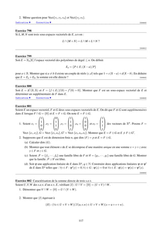 2. Même question pour Vect{v1 , v3 , v4 } et Vect{v2 , v5 }.
Indication        Correction                                                                                        [000920]



Exercice 798
Si L, M, N sont trois sous-espaces vectoriels de E, a-t-on :

                                           L ∩ (M + N) = L ∩ M + L ∩ N ?

                                                                                                                    [000921]



Exercice 799
Soit E = Rn [X] l’espace vectoriel des polynômes de degré ≤ n. On déﬁnit

                                              Ea = {P ∈ E; (X − a)/P}

pour a ∈ R. Montrer que si a = b il existe un couple de réels (c, d) tels que 1 = c(X − a) + d(X − b). En déduire
que E = Ea + Eb , la somme est-elle directe ?                                                              [000922]




Exercice 800
Soit E = ∆1 (R, R) et F = { f ∈ E/ f (0) = f (0) = 0}. Montrer que F est un sous-espace vectoriel de E et
déterminer un supplémentaire de F dans E.
Indication        Correction                                                                                        [000923]



Exercice 801
Soient E un espace vectoriel, F et G deux sous-espaces vectoriels de E. On dit que F et G sont supplémentaires
dans E lorsque F ∩ G = {0} et E = F + G. On note E = F ⊕ G.
                                                                       
                        1           0            1                1             1
                     1         1           1             0            1
   1. Soient e1 =   , e2 =   , e3 =   , e4 =   et e5 =   des vecteurs de R4 . Posons F =
                     0         1           0             0            1
                        0           0            1                0             1
      Vect {e1 , e2 }, G = Vect {e3 , e4 }, G = Vect {e3 , e4 , e5 }. Montrer que E = F ⊕ G et E = F ⊕ G .
   2. Supposons que E est de dimension ﬁnie n, que dim (F) = p et E = F ⊕ G.
        (a) Calculer dim (G).
       (b) Montrer que tout élément x de E se décompose d’une manière unique en une somme x = y + z avec
           y ∈ F et z ∈ G.
        (c) Soient F = { f1 , · · · , fk } une famille libre de F et G = {g1 , · · · , gl } une famille libre de G. Montrer
            que la famille F ∪ G est libre.
       (d) Soit ϕ une application linéaire de E dans Rq , q ∈ N. Construire deux applications linéaires ψ et ψ
           de E dans Rq telles que : ∀y ∈ F : ψ (y) = 0, ∀z ∈ G : ψ(z) = 0 et ∀x ∈ E : ϕ(x) = ψ(x) + ψ (x).
                                                                                                                    [000924]



Exercice 802 Caractérisation de la somme directe de trois s.e.v.
Soient U,V,W des s.e.v. d’un e.v. E, vériﬁant (I) : U ∩V = {0} = (U +V ) ∩W .
   1. Démontrer que V ∩W = {0} = U ∩ (V +W ).

   2. Montrer que (I) équivaut à

                           (II) : (∀x ∈ U +V +W )(∃!(u, v, w) ∈ U ×V ×W )(x = u + v + w).




                                                           117
 