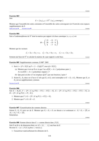 [000925]



Exercice 803
Soit
                                     E = {(un )n∈N ∈ RN | (un )n converge }.
Montrer que l’ensemble des suites constantes et l’ensemble des suites convergeant vers 0 sont des sous-espaces
supplémentaires de E.
Indication        Correction                                                                            [000926]



Exercice 804
Soit u l’endomorphisme de R3 dont la matrice par rapport à la base canonique (e1 , e2 , e3 ) est
                                                               
                                                 15 −11 5
                                        M =  20 −15 8  .
                                                  8 −7 6

Montrer que les vecteurs

                        e1 = 2e1 + 3e2 + e3 ,   e2 = 3e1 + 4e2 + e3 ,   e3 = e1 + 2e2 + 2e3

forment une base de R3 et calculer la matrice de u par rapport à cette base.                            [002433]




Exercice 805 Supplémentaire commun, X MP∗ 2005

   1. Soit A = {P ∈ R[X] tq P = (1 − X)Q(X 2 ) avec Q ∈ R[X]}.
        (a) Montrer que A est un R-ev et que l’on a R[X] = A ⊕ { polynômes pairs }.
            A-t-on R[X] = A ⊕ { polynômes impairs } ?
        (b) Que peut-on dire si l’on remplace Q(X 2 ) par une fonction f paire ?
   2. Soient E1 , E2 deux sev d’un ev E tels que E1 et E2 sont isomorphes et E = E1 ⊕ E2 . Montrer que E1 et
      E2 ont un supplémentaire commun.
Correction                                                                                              [003305]



Exercice 806
Soit E = K3 [X], F = {P ∈ E tq P(0) = P(1) = P(2) = 0}, G = {P ∈ E tq P(1) = P(2) = P(3) = 0}, et
H = {P ∈ E tq P(X) = P(−X)}.
   1. Montrer que F ⊕ G = {P ∈ E tq P(1) = P(2) = 0}.
   2. Montrer que F ⊕ G ⊕ H = E.
                                                                                                        [003652]



Exercice 807 Caractérisation des sommes directes
Soient F1 , F2 , F3 trois sev de E. Montrer que F1 + F2 + F3 est directe si et seulement si : F1 ∩ F2 = {0} et
(F1 + F2 ) ∩ F3 = {0}.
Généraliser.
                                                                                                        [003653]




Exercice 808 Somme directe dans E ⇒ somme directe dans L (E)
Soit E un K-ev de dimension ﬁnie n et B = (e1 , . . . , en ) une base de E.
On note Fi = {u ∈ L (E) tq Im u ⊂ vect(ei )}.
   1. Caractériser matriciellement les éléments de Fi .

                                                        118
 