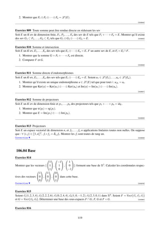 2. Montrer que F1 ⊕ F2 ⊕ · · · ⊕ Fn = L (E).
                                                                                                                             [003654]



Exercice 809 Toute somme peut être rendue directe en réduisant les sev
Soit E un K-ev de dimension ﬁnie, F1 , F2 , . . ., Fn des sev de E tels que F1 + · · · + Fn = E. Montrer qu’il existe
des sev G1 ⊂ F1 , . . ., Gn ⊂ Fn tels que G1 ⊕ G2 ⊕ · · · ⊕ Gn = E.                                            [003655]




Exercice 810 Somme et intersection
Soit E un K-ev, E1 , . . . , En des sev tels que E1 ⊕ · · · ⊕ En = E, F un autre sev de E, et Fi = Ei ∩ F.
   1. Montrer que la somme G = F1 + · · · + Fn est directe.
   2. Comparer F et G.
                                                                                                                             [003656]



Exercice 811 Somme directe d’endomorphismes
Soit E un K-ev, E1 , . . . , En des sev tels que E1 ⊕ · · · ⊕ En = E. Soient u1 ∈ L (E1 ), . . . , un ∈ L (En ).
   1. Montrer qu’il existe un unique endomorphisme u ∈ L (E) tel que pour tout i : u|Fi = ui .
   2. Montrer que Ker(u) = Ker(u1 ) ⊕ · · · ⊕ Ker(un ) et Im(u) = Im(u1 ) ⊕ · · · ⊕ Im(un ).
                                                                                                                             [003657]



Exercice 812 Somme de projecteurs
Soit E un K-ev de dimension ﬁnie et p1 , . . . , pn des projecteurs tels que p1 + · · · + pn = idE .
   1. Montrer que tr(pi ) = rg(pi ).
   2. Montrer que E = Im(p1 ) ⊕ · · · ⊕ Im(pn ).
                                                                                                                             [003658]



Exercice 813 Projecteurs
Soit E un espace vectoriel de dimension n, et f1 , . . . , fn n applications linéaires toutes non nulles. On suppose
que : ∀ (i, j) ∈ [[1, n]]2 , fi ◦ f j = δi, j fi . Montrer les fi sont toutes de rang un.
Correction                                                                                                                   [003659]




106.04 Base
Exercice 814
                               
                            1     −1      1
Montrer que les vecteurs {1 ,  1  ,  0 } forment une base de R3 . Calculer les coordonnées respec-
                            1     0      −1
                        
                    1     1     0
tives des vecteurs 0 , 0 , 0 dans cette base.
                    0     1     1
Correction                                                                                                                   [000979]



Exercice 815
Soient v1 (1, 2, 3, 4), v2 (2, 2, 2, 6), v3 (0, 2, 4, 4), v4 (1, 0, −1, 2), v5 (2, 3, 0, 1) dans R4 . Soient F = Vect{v1 , v2 , v3 }
et G = Vect{v4 , v5 }. Déterminer une base des sous-espaces F ∩ G, F, G et F + G.                                           [000980]




Exercice 816


                                                               119
 