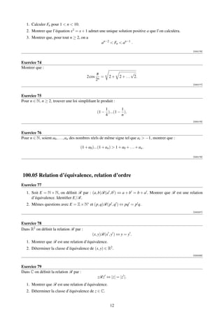 1. Calculer Fn pour 1  n  10.
   2. Montrer que l’équation x2 = x + 1 admet une unique solution positive a que l’on calculera.
   3. Montrer que, pour tout n ≥ 2, on a
                                                    an−2  Fn  an−1 .

                                                                                                    [000176]



Exercice 74
Montrer que :
                                                 π                       √
                                         2 cos      =    2+     2 + . . . 2.
                                                 2n
                                                                                                    [000177]



Exercice 75
Pour n ∈ N, n ≥ 2, trouver une loi simpliﬁant le produit :
                                                     1        1
                                                 (1 − )...(1 − ).
                                                     4        n
                                                                                                    [000178]



Exercice 76
Pour n ∈ N, soient a0 , . . . , an des nombres réels de même signe tel que ai  −1, montrer que :

                                     (1 + a0 )...(1 + an )  1 + a0 + . . . + an .

                                                                                                    [000179]




100.05 Relation d’équivalence, relation d’ordre
Exercice 77
   1. Soit E = N × N, on déﬁnit R par : (a, b)R(a , b ) ⇔ a + b = b + a . Montrer que R est une relation
      d’équivalence. Identiﬁer E/R.
   2. Mêmes questions avec E = Z × N∗ et (p, q)R(p , q ) ⇔ pq = p q.
                                                                                                    [000207]



Exercice 78
Dans R2 on déﬁnit la relation R par :
                                             (x, y)R(x , y ) ⇔ y = y .
   1. Montrer que R est une relation d’équivalence.
   2. Déterminer la classe d’équivalence de (x, y) ∈ R2 .
                                                                                                    [000208]



Exercice 79
Dans C on déﬁnit la relation R par :
                                                 zRz ⇔ |z| = |z |.
   1. Montrer que R est une relation d’équivalence.
   2. Déterminer la classe d’équivalence de z ∈ C.


                                                          12
 