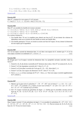 2. v1 = (1, 2, 3), v2 = (3, 0, −1), v3 = (1, 8, 13).
   3. v1 = (1, 2, −3), v2 = (1, 0, −1), v3 = (1, 10, −11).
Correction                                                                                                        [000987]



Exercice 823
Dans R3 , comparer les sous-espaces F et G suivants :
F = lin{(2, 3, −1), (1, −1, −2)} et G = lin{(3, 7, 0), (5, 0, −7)}.                                               [000988]




Exercice 824
Dans R4 , on considère les familles de vecteurs suivantes
v1 = (1, 1, 1, 1), v2 = (0, 1, 2, −1), v3 = (1, 0, −2, 3), v4 = (2, 1, 0, −1), v5 = (4, 3, 2, 1).
v1 = (1, 2, 3, 4), v2 = (0, 1, 2, −1), v3 = (3, 4, 5, 16).
v1 = (1, 2, 3, 4), v2 = (0, 1, 2, −1), v3 = (2, 1, 0, 11), v4 = (3, 4, 5, 14).
Ces vecteurs forment-ils :
   1. Une famille libre ? Si oui, la compléter pour obtenir une base de R4 . Si non donner des relations de
      dépendance entre eux et extraire de cette famille au moins une famille libre.
   2. Une famille génératrice ? Si oui, en extraire au moins une base de l’espace. Si non, donner la dimension
      du sous-espace qu’ils engendrent.
                                                                                                                  [000989]



Exercice 825
Si E est un espace vectoriel de dimension ﬁnie, F et G deux sous-espaces de E, montrer que F ∪ G est un
sous-espace vectoriel si et seulement si F ⊂ G ou G ⊂ F.                                         [000990]




Exercice 826
On désigne par E un R-espace vectoriel de dimension ﬁnie. Les propriétés suivantes sont-elles vraies ou
fausses ?
   1. Soient D1 , D2 , D3 des droites vectorielles de R3 distinctes deux à deux. Alors R3 est somme de D1 , D2 , D3 .
   2. Soient F et G des hyperplans vectoriels de E. Alors E = F ∪ G.
   3. Soient P1 et P2 des plans vectoriels de E tels que P1 ∩ P2 = {0}. Alors dim E ≥ 4.
   4. Soient F et G des sous-espaces de dimension 3 de R5 . Alors F ∩ G = {0}.
   5. Soit (e1 , e2 , e3 , e4 ) la base canonique de R4 et F = lin{e1 , e3 }. Tout sous-espace vectoriel supplémentaire
      de F contient e2 .
                                                                                                                  [000991]



Exercice 827
   1. Montrer qu’on peut écrire le polynôme F = 3X − X 2 + 8X 3 sous la forme F = a + b(1 − X) + c(X −
      X 2 ) + d(X 2 − X 3 ) (calculer a, b, c, d réels), et aussi sous la forme F = α + β (1 + X) + γ(1 + X + X 2 ) +
      δ (1 + X + X 2 + X 3 ) (calculer α, β , γ, δ réels).
   2. Soit P3 l’espace vectoriel des polynômes de degré ≤ 3. Vériﬁer que les ensembles suivants sont des
      bases de P3 : B1 = {1, X, X 2 , X 3 }, B2 = {1, 1 − X, X − X 2 , X 2 − X 3 }, B3 = {1, 1 + X, 1 + X + X 2 , 1 + X +
      X 2 + X 3 }.
Correction                                                                                                        [000992]



Exercice 828
Dans l’espace vectoriel P2 des polynômes de degré ≤ 2, on considère les polynômes P1 = X 2 + X(1 − X) +
(1 − X)2 , P2 = X 2 + (1 − X)2 , P3 = X 2 + 1 + (1 − X)2 , P4 = X(1 − X). Peut-on extraire de {P1 , P2 , P3 , P4 } des
bases de P2 ? Si oui, les trouver toutes.                                                                       [000993]



                                                           121
 