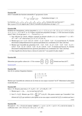 Exercice 829
Soit E l’ensemble des fractions rationnelles F qui peuvent s’écrire
                                               P
                               F=                            ,     P polynôme de degré ≤ 6.
                                     (X   − 1)3 (X 2 + 1)2
                1       1
Les fractions (X−1) , (X−1)2 , (X−1)3 , X 21 , X 2X , (X 2 +1)2 , (X 2X 2 forment-elles une base de E ?
                                 1
                                           +1     +1
                                                           1
                                                                      +1)
Que se passe-t-il si on suppose que P décrit l’ensemble des polynômes de degré ≤ 9 ?                                     [000994]




Exercice 830
Problème de l’interpolation : soit les cinq points (x1 , y1 ) = (−2, 3), (x2 , y2 ) = (0, −2), (x3 , y3 ) = (1, 5), (x4 , y4 ) =
(5, 1), (x5 , y5 ) = (6, 7) de R2 , et P4 l’espace vectoriel des polynômes de degré ≤ 4. On veut trouver un poly-
nôme F dans P4 tel que pour i = 1, . . . , 5 on ait F(xi ) = yi .
   1. Sans effectuer les calculs, indiquer comment on pourrait calculer a, b, c, d, e exprimant F = a + bX +
      cX 2 + dX 3 + eX 4 selon la base {1, X, X 2 , X 3 , X 4 } de P4 .
   2. Montrer que {1, X +2, (X +2)X, (X +2)X(X −1), (X +2)X(X −1)(X −5)} est une base de P4 . Calculer
      directement (indépendamment de la question précédente) les coordonnées de F dans cette base.
   3. Montrer que l’ensemble des polynômes X(X − 1)(X − 5)(X − 6), (X + 2)(X − 1)(X − 5)(X − 6), (X +
      2)X(X − 5)(X − 6), (X + 2)X(X − 1)(X − 6), (X + 2)X(X − 1)(X − 5) forment une base de P4 . Calculer
      directement (indépendamment des questions précédentes) les coordonnées de F dans cette base.
   4. Dans laquelle des diverses bases ci-dessus le calcul de F vous paraît-il le plus simple ?
                                                                                                                         [000995]



Exercice 831
                                                           
                                                       1     1     t
Déterminer pour quelles valeurs de t ∈ R les vecteurs 0 , 1 , 0 forment une base de R3 .
                                                       t     t     1
Correction                                                                                                               [000996]



Exercice 832
Soit (Σ) le système d’équations linéaires :
                                                    
                                                     x + 3y + 2z = 0
                                                      x+y+z+t = 0
                                                      x−t = 0
                                                    

Montrer que l’ensemble des solutions de (Σ) forme un sous-espace vectoriel F de R4 . Déterminer la dimension
et une base de F.                                                                                      [000997]



Exercice 833
Soit a ∈ R. On pose, pour tout p ∈ N : A p (X) = (X − a) p et B p (X) = X p .
   1. Montrer que ε = {A0 , . . . , An } est une base de Rn [X].
                                                   n
                                                      1
   2. Soit P ∈ Rn [X]. Montrer que P(X) = ∑ P(k) (a)Ak (X). (On pourra montrer que l’ensemble E des
                                                  k=0 k!
      élément de Rn [X] qui satisfont à cette égalité est un sous-espace vectoriel de Rn [X] et contient une base.)
                                                                                                                         [000998]



Exercice 834
On munit E = R∗ × R de la loi interne “addition” + : (a, b) + (a , b ) = (aa , b + b ), et de la loi externe . à
                  +
coefﬁcients réels : (∀λ ∈ R)∀(a, b) ∈ Eλ .(a, b) = (aλ , λ b).

                                                                 122
 