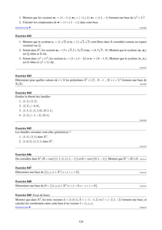 1. Montrer que les vecteurs w1 = (1, −1, i), w2 = (−1, i, 1), w3 = (i, 1, −1) forment une base de (x2 + 1) 3 .
   2. Calculer les composantes de w = (1 + i, 1 − i, i) dans cette base.
Correction                                                                                                      [001006]



Exercice 842
                                        √           √ √
   1. Montrer que le système s1 = (1, 2) et s2 = (1, 2, 3) sont libres dans R considéré comme un espace
      vectoriel sur Q.
                                            √      √                √
   2. Soient dans R2 , les vecteurs u1 = (3+ 5, 2+3 5) et u2 = (4, 7 5−9). Montrer que le système (u1 , u2 )
      est Q–libre et R–lié.
   3. Soient dans (x2 + 1) 2 , les vecteurs r1 = (1 + i, 1 − 2i) et r2 = (3i − 1, 5). Montrer que le système (r1 , r2 )
      est R–libre et (x2 + 1)–lié.
                                                                                                                [001007]



Exercice 843
Déterminer pour quelles valeurs de t ∈ R les polynômes X 2 + t/2 , X − t , (X + t + 1)2 forment une base de
R2 [X].                                                                                              [001008]




Exercice 844
Etudier la liberté des familles
   1. (1, 1), (1, 2).
   2. (2, 3), (−6, 9).
   3. (1, 3, 1), (1, 3, 0), (0, 3, 1).
   4. (1, 3), (−1, −2), (0, 1).
                                                                                                                [001009]



Exercice 845
Les familles suivantes sont-elles génératrices ?
   1. (1, 1), (3, 1) dans R2 .
   2. (1, 0, 2), (1, 2, 1) dans R3 .
                                                                                                                [001010]



Exercice 846
On considère dans R3 , Π = vect {(1, 1, 1), (1, 1, −1)} et D = vect {(0, 1, −1)}. Montrer que R3 = Π ⊕ D.       [001011]




Exercice 847
Déterminer une base de (x, y, z) ∈ R3 /x + y + z = 0 .                                                          [001012]




Exercice 848
Déterminer une base de D = (x, y, z) ∈ R3 /x + y = 0, x − y + z = 0 .                                           [001013]




Exercice 849 Essai de bases
Montrer que dans R3 , les trois vecteurs a = (1, 0, 1), b = (−1, −1, 2) et c = (−2, 1, −2) forment une base, et
calculer les coordonnées dans cette base d’un vecteur x = (x, y, z).
Correction                                                                                                      [003317]




                                                         124
 