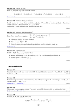 Exercice 850 Rang de vecteurs
Dans R4 , trouver le rang de la famille de vecteurs :

              a = (3, 2, 1, 0),   b = (2, 3, 4, 5),   c = (0, 1, 2, 3),   d = (1, 2, 1, 2),   e = (0, −1, 2, 1).
Correction                                                                                                         [003318]



Exercice 851 Fonctions afﬁnes par morceaux
Soit 0 = x0  x1  · · ·  xn = 1 une subdivision de [0, 1] et F l’ensemble des fonctions f : [0, 1] → R continues
dont la restriction à chaque intervalle [xi , xi+1 ] est afﬁne.
Montrer que F est de dimension ﬁnie et trouver une base de F.
                                                                                                                   [003319]




Exercice 852 Projection et symétrie dans K 3
                                                   →
                                                   −
                                              H = { X = (x, y, z) tq x + y + z = 0}
Dans   K3,   on donne les sous espaces :               →
                                                       −
                                              K = vect( U = (1, 1, 2)).
   1. Déterminer dim H et en donner une base.
   2. Démontrer que H ⊕ K = K 3 .
   3. Donner les expressions analytiques des projection et symétrie associées : πH et sH .
Correction                                                                                                         [003320]



Exercice 853 Supplémentaires
Soit E = H ⊕ K et (e1 , . . . , ek ) une base de K.
   1. Montrer que pour tout a ∈ H, Ka = vect(e1 + a, . . . , ek + a) est un supplémentaire de H.
   2. Montrer que si a = b, alors Ka = Kb .
                                                                                                                   [003321]




106.05 Dimension
Exercice 854
Calculer la dimension du sous-espace vectoriel de R4 engendré par les vecteurs V1 = (0, 1, 2, 3), V2 = (1, 2, 3, 4)
et V3 = (2, 3, 4, 5).                                                                                       [001014]




Exercice 855
Si E est un espace vectoriel de dimension ﬁnie, F et G deux sous-espaces de E, montrer que : dim(F + G) =
dim(F) + dim(G) − dim(F ∩ G).
Indication          Correction                                                                                     [001015]



Exercice 856
Montrer que tout sous-espace vectoriel d’un espace vectoriel de dimension ﬁnie est de dimension ﬁnie.
Indication          Correction                                                                                     [001016]



Exercice 857
Soient P0 , P1 , P2 et P3 ∈ R2 [X] déﬁnis par

                                                (X − 1)(X − 2)            X(X − 1)
                                     P0 (X) =                  , P1 (X) =          ,
                                                      2                      2

                                                             125
 