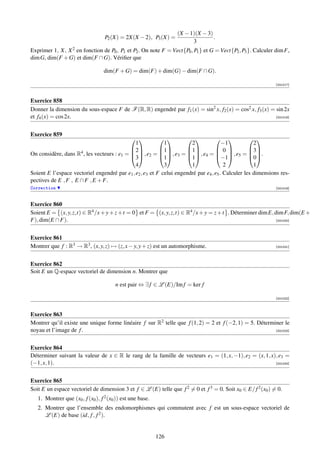 (X − 1)(X − 3)
                                   P2 (X) = 2X(X − 2), P3 (X) =                  .
                                                                        3
Exprimer 1, X, X 2 en fonction de P0 , P1 et P2 . On note F = Vect{P0 , P1 } et G = Vect{P2 , P3 }. Calculer dim F,
dim G, dim(F + G) et dim(F ∩ G). Vériﬁer que

                                  dim(F + G) = dim(F) + dim(G) − dim(F ∩ G).

                                                                                                             [001017]



Exercice 858
Donner la dimension du sous-espace F de F (R, R) engendré par f1 (x) = sin2 x, f2 (x) = cos2 x, f3 (x) = sin 2x
et f4 (x) = cos 2x.                                                                                      [001018]




Exercice 859
                                                                                            
                                              1             1          2               −1            2
                                            2           1        1           0             3
On considère, dans R4 , les vecteurs : e1 =   , e2 =   , e3 =   , e4 =   , e5 =  .
                                            3           1        1           −1            0
                                              4             3          1                2            1
Soient E l’espace vectoriel engendré par e1 , e2 , e3 et F celui engendré par e4 , e5 . Calculer les dimensions res-
pectives de E , F , E ∩ F , E + F.
Correction                                                                                                   [001019]



Exercice 860
Soient E = (x, y, z,t) ∈ R4 /x + y + z + t = 0 et F = (x, y, z,t) ∈ R4 /x + y = z + t . Déterminer dim E, dim F, dim(E +
F), dim(E ∩ F).                                                                                            [001020]




Exercice 861
Montrer que f : R3 → R3 , (x, y, z) → (z, x − y, y + z) est un automorphisme.                                [001021]




Exercice 862
Soit E un Q-espace vectoriel de dimension n. Montrer que

                                        n est pair ⇔ ∃ f ∈ L (E)/Im f = ker f

                                                                                                             [001022]



Exercice 863
Montrer qu’il existe une unique forme linéaire f sur R2 telle que f (1, 2) = 2 et f (−2, 1) = 5. Déterminer le
noyau et l’image de f .                                                                                 [001023]




Exercice 864
Déterminer suivant la valeur de x ∈ R le rang de la famille de vecteurs e1 = (1, x, −1), e2 = (x, 1, x), e3 =
(−1, x, 1).                                                                                            [001024]




Exercice 865
Soit E un espace vectoriel de dimension 3 et f ∈ L (E) telle que f 2 = 0 et f 3 = 0. Soit x0 ∈ E/ f 2 (x0 ) = 0.
   1. Montrer que (x0 , f (x0 ), f 2 (x0 )) est une base.
   2. Montrer que l’ensemble des endomorphismes qui commutent avec f est un sous-espace vectoriel de
      L (E) de base (id, f , f 2 ).


                                                            126
 