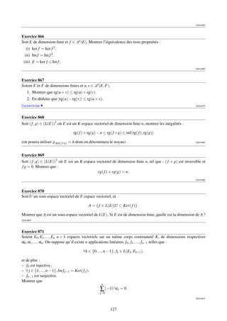 [001025]



Exercice 866
Soit E de dimension ﬁnie et f ∈ L (E). Montrer l’équivalence des trois propriétés :
   (i) ker f = ker f 2 .
  (ii) Im f = Im f 2 .
 (iii) E = ker f ⊕ Im f .
                                                                                                          [001026]



Exercice 867
Soient E et F de dimensions ﬁnies et u, v ∈ L (E, F).
    1. Montrer que rg(u + v) ≤ rg(u) + rg(v).
    2. En déduire que |rg(u) − rg(v)| ≤ rg(u + v).
Correction                                                                                                [001027]



Exercice 868
Soit ( f , g) ∈ (L(E))2 où E est un K-espace vectoriel de dimension ﬁnie n, montrer les inégalités :

                                    rg( f ) + rg(g) − n ≤ rg( f ◦ g) ≤ inf(rg( f ), rg(g))

(on pourra utiliser g| ker( f ◦g) = h dont on déterminera le noyau)                                       [001028]




Exercice 869
Soit ( f , g) ∈ (L(E))2 où E est un K-espace vectoriel de dimension ﬁnie n, tel que : ( f + g) est inversible et
f g = 0. Montrer que :
                                              rg( f ) + rg(g) = n.
                                                                                                          [001029]



Exercice 870
Soit U un sous-espace vectoriel de E espace vectoriel, et

                                              A = { f ∈ L(E)|U ⊂ Ker( f )}.

Montrer que A est un sous-espace vectoriel de L(E). Si E est de dimension ﬁnie, quelle est la dimension de A ?
[001030]



Exercice 871
Soient E0 , E1 , ..., En n + 1 espaces vectoriels sur un même corps commutatif K, de dimensions respectives
α0 , α1 , ..., αn . On suppose qu’il existe n applications linéaires f0 , f1 , ..., fn−1 telles que :

                                           ∀k ∈ {0, ..., n − 1}, fk ∈ L(Ek , Ek+1 ).

et de plus :
– f0 est injective ;
– ∀ j ∈ {1, ..., n − 1}, Im f j−1 = Ker( f j );
– fn−1 est surjective.
Montrer que
                                                       n
                                                      ∑ (−1) j α j = 0.
                                                      j=0
                                                                                                          [001031]



                                                             127
 