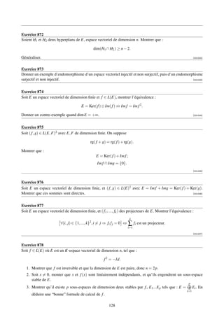 Exercice 872
Soient H1 et H2 deux hyperplans de E, espace vectoriel de dimension n. Montrer que :

                                              dim(H1 ∩ H2 ) ≥ n − 2.

Généraliser.                                                                                                    [001032]



Exercice 873
Donner un exemple d’endomorphisme d’un espace vectoriel injectif et non surjectif, puis d’un endomorphisme
surjectif et non injectif.                                                                           [001033]




Exercice 874
Soit E un espace vectoriel de dimension ﬁnie et f ∈ L(E), montrer l’équivalence :

                                      E = Ker( f ) ⊕ Im( f ) ⇔ Im f = Im f 2 .

Donner un contre-exemple quand dim E = +∞.                                                                      [001034]




Exercice 875
Soit ( f , g) ∈ L(E, F)2 avec E, F de dimension ﬁnie. On suppose

                                            rg( f + g) = rg( f ) + rg(g).

Montrer que :
                                                E = Ker( f ) + Im f ;
                                                 Im f ∩ Img = {0}.
                                                                                                                [001035]



Exercice 876
Soit E un espace vectoriel de dimension ﬁnie, et ( f , g) ∈ L(E)2 avec E = Im f + Img = Ker( f ) + Ker(g).
Montrer que ces sommes sont directes.                                                               [001036]




Exercice 877
Soit E un espace vectoriel de dimension ﬁnie, et ( f1 , ..., fk ) des projecteurs de E. Montrer l’équivalence :
                                                                        k
                         ∀(i, j) ∈ {1, ..., k}2 , i = j ⇒ fi f j = 0 ⇔ ∑ fi est un projecteur.
                                                                     i=1

                                                                                                                [001037]



Exercice 878
Soit f ∈ L(E) où E est un K-espace vectoriel de dimension n, tel que :

                                                     f 2 = −Id.

   1. Montrer que f est inversible et que la dimension de E est paire, donc n = 2p.
   2. Soit x = 0, monter que x et f (x) sont linéairement indépendants, et qu’ils engendrent un sous-espace
      stable de E.
                                                                                                           p
   3. Montrer qu’il existe p sous-espaces de dimension deux stables par f , E1 ...E p tels que : E =            Ei . En
                                                                                                          i=1
      déduire une “bonne” formule de calcul de f .

                                                        128
 