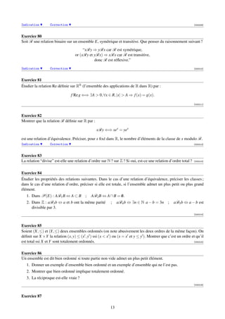 Indication        Correction                                                                                     [000209]



Exercice 80
Soit R une relation binaire sur un ensemble E, symétrique et transitive. Que penser du raisonnement suivant ?
                                       “xRy ⇒ yRx car R est symétrique,
                                  or (xRy et yRx) ⇒ xRx car R est transitive,
                                             donc R est réﬂexive.”
Indication        Correction                                                                                     [000210]



Exercice 81
Étudier la relation Re déﬁnie sur RR (l’ensemble des applications de R dans R) par :

                                f Re g ⇐⇒ ∃A  0, ∀x ∈ R, |x|  A ⇒ f (x) = g(x).

                                                                                                                 [000211]



Exercice 82
Montrer que la relation R déﬁnie sur R par :

                                                xRy ⇐⇒ xey = yex

est une relation d’équivalence. Préciser, pour x ﬁxé dans R, le nombre d’éléments de la classe de x modulo R.
Indication        Correction                                                                                     [000212]



Exercice 83
La relation “divise” est-elle une relation d’ordre sur N ? sur Z ? Si oui, est-ce une relation d’ordre total ?   [000213]




Exercice 84
Étudier les propriétés des relations suivantes. Dans le cas d’une relation d’équivalence, préciser les classes ;
dans le cas d’une relation d’ordre, préciser si elle est totale, si l’ensemble admet un plus petit ou plus grand
élément.
   1. Dans P(E) : AR1 B ⇔ A ⊂ B ;           AR2 B ⇔ A ∩ B = 0.
                                                            /
   2. Dans Z : aR3 b ⇔ a et b ont la même parité         ;    aR4 b ⇔ ∃n ∈ N a − b = 3n ;         aR5 b ⇔ a − b est
      divisible par 3.
                                                                                                                 [000214]



Exercice 85
Soient (X, ≤) et (Y, ≤) deux ensembles ordonnés (on note abusivement les deux ordres de la même façon). On
déﬁnit sur X ×Y la relation (x, y) ≤ (x , y ) ssi (x  x ) ou (x = x et y ≤ y ). Montrer que c’est un ordre et qu’il
est total ssi X et Y sont totalement ordonnés.                                                               [000215]



Exercice 86
Un ensemble est dit bien ordonné si toute partie non vide admet un plus petit élément.
   1. Donner un exemple d’ensemble bien ordonné et un exemple d’ensemble qui ne l’est pas.
   2. Montrer que bien ordonné implique totalement ordonné.
   3. La réciproque est-elle vraie ?
                                                                                                                 [000216]



Exercice 87

                                                         13
 
