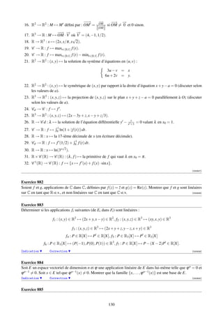−→
                                  −                 −→
                                                     −
                                                    OM      −→ →
                                                             −  −
 16. R2 → R2 : M → M déﬁni par : OM =               −→
                                                     −   si OM = 0 et 0 sinon.
                                                    OM
                   −→ → →
                    − −        −
 17. R3 → R : M → OM · V où V = (4, −1, 1/2).
                             √
 18. R → R3 : x → (2x, x/π, x 2).
 19. C → R : f → maxt∈[0,1] f (t).
 20. C → R : f → maxt∈[0,1] f (t) − mint∈[0,1] f (t).
 21. R2 → R2 : (x, y) → la solution du système d’équations en (u, v) :

                                                          3u − v = x
                                                         6u + 2v = y.

 22. R2 → R2 : (x, y) → le symétrique de (x, y) par rapport à la droite d’équation x + y − a = 0 (discuter selon
     les valeurs de a).
 23. R3 → R3 : (x, y, z) → la projection de (x, y, z) sur le plan x + y + z − a = 0 parallèlement à Oz (discuter
     selon les valeurs de a).
 24. Cd → C : f → f .
 25. R3 → R2 : (x, y, z) → (2x − 3y + z, x − y + z/3).
 26. R → C d : λ → la solution de l’équation différentielle y − x2y = 0 valant λ en x0 = 1.
                                                                  +1
                       1
 27. C → R : f →       0 ln(1 + | f (t)|) dt.
 28. R → R : x → la 17-ième décimale de x (en écriture décimale).
                                    1
 29. Cd → R : f → f (1/2) +         0   f (t) dt.
                          √
 30. R → R : x →     ln(3x 2 ).
 31. R × C (R) → C (R) : (λ , f ) → la primitive de f qui vaut λ en x0 = π.
 32. C 1 (R) → C (R) : f → {x → f (x) + f (x) · sin x}.
                                                                                                            [000927]



Exercice 882
Soient f et g, applications de C dans C, déﬁnies par f (z) = z et g(z) = Re(z). Montrer que f et g sont linéaires
                                                              ¯
sur C en tant que R-e.v., et non linéaires sur C en tant que C-e.v.                                        [000928]




Exercice 883
Déterminer si les applications fi suivantes (de Ei dans Fi ) sont linéaires :

                    f1 : (x, y) ∈ R2 → (2x + y, x − y) ∈ R2 , f2 : (x, y, z) ∈ R3 → (xy, x, y) ∈ R3

                                  f3 : (x, y, z) ∈ R3 → (2x + y + z, y − z, x + y) ∈ R3
                             f4 : P ∈ R[X] → P ∈ R[X], f5 : P ∈ R3 [X] → P ∈ R3 [X]
               f6 : P ∈ R3 [X] → (P(−1), P(0), P(1)) ∈ R3 , f7 : P ∈ R[X] → P − (X − 2)P ∈ R[X].
Indication        Correction                                                                                [000929]



Exercice 884
Soit E un espace vectoriel de dimension n et ϕ une application linéaire de E dans lui-même telle que ϕ n = 0 et
ϕ n−1 = 0. Soit x ∈ E tel que ϕ n−1 (x) = 0. Montrer que la famille {x, . . . , ϕ n−1 (x)} est une base de E.
Indication        Correction                                                                                [000930]



Exercice 885


                                                          130
 