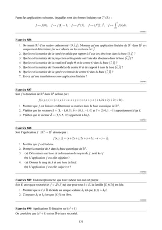 Parmi les applications suivantes, lesquelles sont des formes linéaires sur C∞ (R) :
                                                                                                  1
                  f → f (0),    f → f (1) − 1,      f → f (3),      f → ( f (2))2 ,    f→             f (t)dt.
                                                                                              0
                                                                                                                 [002431]



Exercice 886
   1. On munit R2 d’un repère orthonormé (O, i, j). Montrer qu’une application linéaire de R2 dans R2 est
      uniquement déterminée par ses valeurs sur les vecteurs i et j.
   2. Quelle est la matrice de la symétrie axiale par rapport à l’axe des abscisses dans la base {i, j} ?
   3. Quelle est la matrice de la projection orthogonale sur l’axe des abscisses dans la base {i, j} ?
   4. Quelle est la matrice de la rotation d’angle θ et de centre O dans la base {i, j} ?
   5. Quelle est la matrice de l’homothétie de centre O et de rapport k dans la base {i, j} ?
   6. Quelle est la matrice de la symétrie centrale de centre O dans la base {i, j} ?
   7. Est-ce qu’une translation est une application linéaire ?
                                                                                                                 [002740]



Exercice 887
Soit f la fonction de R4 dans R4 déﬁnie par :

                    f (x, y, z,t) = (x + y + z + t, x + y + z + t, x + y + z + t, 2x + 2y + 2z + 2t) .

   1. Montrer que f est linéaire et déterminer sa matrice dans la base canonique de R4 .
   2. Vériﬁer que les vecteurs a = (1, −1, 0, 0), b = (0, 1, −1, 0) et c = (0, 0, 1, −1) appartiennent à ker f .
   3. Vériﬁer que le vecteur d = (5, 5, 5, 10) appartient à Im f .
                                                                                                                 [002741]



Exercice 888
Soit l’application f : R3 → R3 donnée par :

                                  f (x, y, z) = (x + 2y + z, 2x + y + 3z, −x − y − z).

   1. Justiﬁer que f est linéaire.
   2. Donner la matrice de A dans la base canonique de R3 .
   3.   (a) Déterminer une base et la dimension du noyau de f , noté ker f .
        (b) L’application f est-elle injective ?
   4.   (a) Donner le rang de f et une base de Im f .
        (b) L’application f est-elle surjective ?
                                                                                                                 [002742]



Exercice 889 Endomorphisme tel que tout vecteur non nul est propre
Soit E un espace vectoriel et f ∈ L (E) tel que pour tout x ∈ E, la famille x, f (x) est liée.
   1. Montrer que si x = 0, il existe un unique scalaire λx tel que f (x) = λx x.
   2. Comparer λx et λy lorsque (x, y) est libre.
                                                                                                                 [003309]




Exercice 890 Applications R-linéaires sur (x2 + 1)
On considère que (x2 + 1) est un R-espace vectoriel.

                                                          131
 