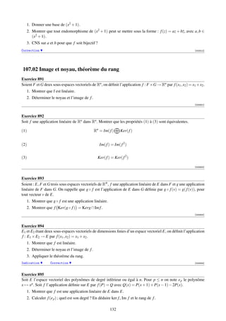 1. Donner une base de (x2 + 1).
   2. Montrer que tout endomorphisme de (x2 + 1) peut se mettre sous la forme : f (z) = az + bz, avec a, b ∈
      (x2 + 1).
   3. CNS sur a et b pour que f soit bijectif ?
Correction                                                                                                   [003312]




107.02 Image et noyau, théorème du rang
Exercice 891
Soient F et G deux sous-espaces vectoriels de Rn , on déﬁnit l’application f : F ×G → Rn par f (x1 , x2 ) = x1 +x2 .
   1. Montrer que f est linéaire.
   2. Déterminer le noyau et l’image de f .
                                                                                                             [000931]



Exercice 892
Soit f une application linéaire de Rn dans Rn . Montrer que les propriétés (1) à (3) sont équivalentes.

(1)                                            Rn = Im( f )     Ker( f )


(2)                                               Im( f ) = Im( f 2 )


(3)                                              Ker( f ) = Ker( f 2 )

                                                                                                             [000932]



Exercice 893
Soient : E, F et G trois sous espaces vectoriels de RN , f une application linéaire de E dans F et g une application
linéaire de F dans G. On rappelle que g ◦ f est l’application de E dans G déﬁnie par g ◦ f (v) = g( f (v)), pour
tout vecteur v de E.
   1. Montrer que g ◦ f est une application linéaire.
   2. Montrer que f Ker(g ◦ f ) = Kerg ∩ Im f .
                                                                                                             [000933]



Exercice 894
E1 et E2 étant deux sous-espaces vectoriels de dimensions ﬁnies d’un espace vectoriel E, on déﬁnit l’application
f : E1 × E2 → E par f (x1 , x2 ) = x1 + x2 .
   1. Montrer que f est linéaire.
   2. Déterminer le noyau et l’image de f .
   3. Appliquer le théorème du rang.
Indication        Correction                                                                                 [000934]



Exercice 895
Soit E l’espace vectoriel des polynômes de degré inférieur ou égal à n. Pour p ≤ n on note e p le polynôme
x → x p . Soit f l’application déﬁnie sur E par f (P) = Q avec Q(x) = P(x + 1) + P(x − 1) − 2P(x).
   1. Montrer que f est une application linéaire de E dans E.
   2. Calculer f (e p ) ; quel est son degré ? En déduire ker f , Im f et le rang de f .

                                                         132
 