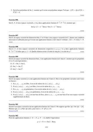 3. Soit Q un polynôme de Im f ; montrer qu’il existe un polynôme unique P tel que : f (P) = Q et P(0) =
       P (0) = 0.
                                                                                                                            [000935]



Exercice 896
                                                                                                f   g
Soit E, F, G trois espaces vectoriels, f et g deux applications linéaires E → F → G ; montrer que :

                                          ker(g ◦ f ) = f −1 (ker g ∩ Im f ) = f −1 (ker g).

                                                                                                                            [000936]



Exercice 897
Soit E un espace vectoriel de dimension ﬁnie, F et N deux sous-espaces vectoriels de E ; donner une condition
nécessaire et sufﬁsante pour qu’il existe une application linéaire f de E dans E vériﬁant : f (E) = F et ker f = N.
[000937]



Exercice 898
Soit E, F, G trois espaces vectoriels de dimensions respectives n, p, q, f et g deux applications linéaires
    f      g
E → F → G telles que g ◦ f = 0. Quelle relation existe-t-il entre le rang de f et celui de g ?                              [000938]




Exercice 899
Soit E un espace vectoriel de dimension ﬁnie, f une application linéaire de E dans E ; montrer que les propriétés
(1) à (3) sont équivalentes :
  (1) E = Im f ⊕ ker f ,
  (2) Im f = Im f 2 ,
  (3) ker f = ker f 2 .
                                                                                                                            [000939]



Exercice 900
Soit E un espace vectoriel, et u une application linéaire de E dans E. Dire si les propriétés suivantes sont vraies
ou fausses :
    1. Si e1 , e2 , . . . , e p est libre, il en est de même de u(e1 ), u(e2 ), . . . , u(e p ).
    2. Si u(e1 ), u(e2 ), . . . , u(e p ) est libre, il en est de même de e1 , e2 , . . . , e p .
    3. Si e1 , e2 , . . . , e p est génératrice, il en est de même de u(e1 ), u(e2 ), . . . , u(e p ).
    4. Si u(e1 ), u(e2 ), . . . , u(e p ) est génératrice, il en est de même de e1 , e2 , . . . , e p .
    5. Si u(e1 ), u(e2 ), . . . , u(e p ) est une base de Im u, alors e1 , e2 , . . . , e p est une base d’un sous-espace vectoriel
       supplémentaire de Keru.
                                                                                                                            [000940]



Exercice 901
Soient E un espace vectoriel et ϕ une application linéaire de E dans E. On suppose que Ker (ϕ)∩Im (ϕ) = {0}.
Montrer que, si x ∈ Ker (ϕ) alors, pour tout n ∈ N : ϕ n (x) = 0.
Correction                                                                                                                  [000941]



Exercice 902
Pour des applications linéaires f : E → F, g : F → G, établir l’équivalence

                                                     g ◦ f = 0 ⇐⇒ Im f ⊂ Kerg.


                                                                     133
 