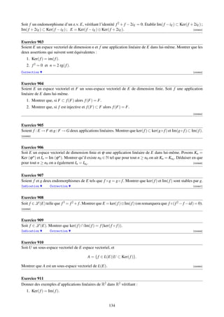 Soit f un endomorphisme d’un e.v. E, vériﬁant l’identité f 2 + f − 2iE = 0. Etablir Im( f − iE ) ⊂ Ker( f + 2iE ) ;
Im( f + 2iE ) ⊂ Ker( f − iE ) ; E = Ker( f − iE ) ⊕ Ker( f + 2iE ).                                        [000942]




Exercice 903
Soient E un espace vectoriel de dimension n et f une application linéaire de E dans lui-même. Montrer que les
deux assertions qui suivent sont équivalentes :
    1. Ker( f ) = im( f ).
    2. f 2 = 0 et n = 2 rg( f ).
Correction                                                                                                      [000943]



Exercice 904
Soient E un espace vectoriel et F un sous-espace vectoriel de E de dimension ﬁnie. Soit f une application
linéaire de E dans lui-même.
    1. Montrer que, si F ⊂ f (F) alors f (F) = F.
    2. Montrer que, si f est injective et f (F) ⊂ F alors f (F) = F.
                                                                                                                [000944]



Exercice 905
Soient f : E → F et g : F → G deux applications linéaires. Montrer que ker( f ) ⊂ ker(g◦ f ) et Im(g◦ f ) ⊂ Im( f ).
[000945]



Exercice 906
Soit E un espace vectoriel de dimension ﬁnie et ϕ une application linéaire de E dans lui-même. Posons Kn =
Ker (ϕ n ) et In = Im (ϕ n ). Montrer qu’il existe n0 ∈ N tel que pour tout n ≥ n0 on ait Kn = Kn0 . Déduiser en que
pour tout n ≥ n0 on a également In = In0 .                                                                     [000946]




Exercice 907
Soient f et g deux endomorphismes de E tels que f ◦ g = g ◦ f . Montrer que ker( f ) et Im( f ) sont stables par g.
Indication         Correction                                                                                   [000947]



Exercice 908
Soit f ∈ L (E) telle que f 3 = f 2 + f . Montrer que E = ker( f )⊕Im( f ) (on remarquera que f ◦( f 2 − f −id) = 0).
[000948]



Exercice 909
Soit f ∈ L (E). Montrer que ker( f ) ∩ Im( f ) = f (ker( f ◦ f )).
Indication         Correction                                                                                   [000949]



Exercice 910
Soit U un sous-espace vectoriel de E espace vectoriel, et

                                           A = { f ∈ L(E)|U ⊂ Ker( f )}.

Montrer que A est un sous-espace vectoriel de L(E).                                                             [000950]




Exercice 911
Donner des exemples d’applications linéaires de R2 dans R2 vériﬁant :
    1. Ker( f ) = Im( f ).


                                                         134
 