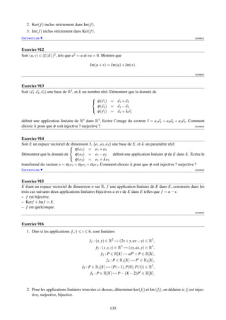 2. Ker( f ) inclus strictement dans Im( f ).
   3. Im( f ) inclus strictement dans Ker( f ).
Correction                                                                                                       [000951]



Exercice 912
Soit (u, v) ∈ (L(E))2 , tels que u2 = u et vu = 0. Montrer que

                                            Im(u + v) = Im(u) + Im(v).

                                                                                                                 [000952]



Exercice 913
Soit (e1 , e2 , e3 ) une base de R3 , et λ un nombre réel. Démontrer que la donnée de
                                                
                                                 φ (e1 ) = e1 + e2
                                                  φ (e2 ) = e1 − e2
                                                  φ (e3 ) = e1 + λ e3
                                                

déﬁnit une application linéaire de R3 dans R3 . Ecrire l’image du vecteur v = a1 e1 + a2 e2 + a3 e3 . Comment
choisir λ pour que φ soit injective ? surjective ?                                                       [000953]




Exercice 914
                             dimension 3, {e1 , e2 , e3 } une base de E, et λ un paramètre réel.
Soit E un espace vectoriel de
                              ϕ(e1 ) = e1 + e2
Démontrer que la donnée de      ϕ(e2 ) = e1 − e2          déﬁnit une application linéaire ϕ de E dans E. Écrire le
                                ϕ(e3 ) = e1 + λ e3
                             
transformé du vecteur x = α1 e1 + α2 e2 + α3 e3 . Comment choisir λ pour que ϕ soit injective ? surjective ?
Correction                                                                                                       [000954]



Exercice 915
E étant un espace vectoriel de dimension n sur R, f une application linéaire de E dans E, construire dans les
trois cas suivants deux applications linéaires bijectives u et v de E dans E telles que f = u − v.
– f est bijective.
– Ker f + Im f = E.
– f est quelconque.
                                                                                                                 [000955]



Exercice 916
   1. Dire si les applications fi , 1   i   6, sont linéaires

                                            f1 : (x, y) ∈ R2 → (2x + y, ax − y) ∈ R2 ,
                                                  f2 : (x, y, z) ∈ R3 → (xy, ax, y) ∈ R3 ,
                                                     f3 : P ∈ R[X] → aP + P ∈ R[X],
                                                         f4 : P ∈ R3 [X] → P ∈ R2 [X],
                                        f5 : P ∈ R3 [X] → (P(−1), P(0), P(1)) ∈ R3 ,
                                             f6 : P ∈ R[X] → P − (X − 2)P ∈ R[X].


   2. Pour les applications linéaires trouvées ci-dessus, déterminer ker( fi ) et Im ( fi ), en déduire si fi est injec-
      tive, surjective, bijective.


                                                           135
 