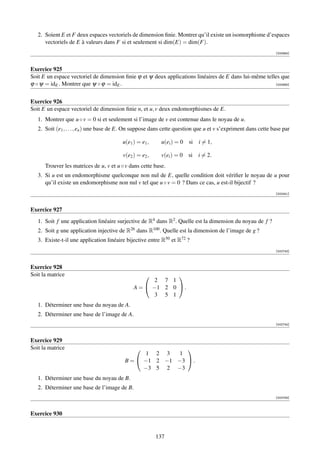 2. Soient E et F deux espaces vectoriels de dimension ﬁnie. Montrer qu’il existe un isomorphisme d’espaces
      vectoriels de E à valeurs dans F si et seulement si dim(E) = dim(F).
                                                                                                               [000964]



Exercice 925
Soit E un espace vectoriel de dimension ﬁnie ϕ et ψ deux applications linéaires de E dans lui-même telles que
ϕ ◦ ψ = idE . Montrer que ψ ◦ ϕ = idE .                                                                [000965]




Exercice 926
Soit E un espace vectoriel de dimension ﬁnie n, et u, v deux endomorphismes de E.
   1. Montrer que u ◦ v = 0 si et seulement si l’image de v est contenue dans le noyau de u.
   2. Soit (e1 , . . . , en ) une base de E. On suppose dans cette question que u et v s’expriment dans cette base par

                                         u(e1 ) = e1 ,     u(ei ) = 0   si i = 1,

                                         v(e2 ) = e2 ,     v(ei ) = 0   si i = 2.
      Trouver les matrices de u, v et u ◦ v dans cette base.
   3. Si u est un endomorphisme quelconque non nul de E, quelle condition doit vériﬁer le noyau de u pour
      qu’il existe un endomorphisme non nul v tel que u ◦ v = 0 ? Dans ce cas, u est-il bijectif ?
                                                                                                               [002441]



Exercice 927
   1. Soit f une application linéaire surjective de R4 dans R2 . Quelle est la dimension du noyau de f ?
   2. Soit g une application injective de R26 dans R100 . Quelle est la dimension de l’image de g ?
   3. Existe-t-il une application linéaire bijective entre R50 et R72 ?
                                                                                                               [002743]



Exercice 928
Soit la matrice                                           
                                                     2 7 1
                                              A =  −1 2 0  .
                                                     3 5 1
   1. Déterminer une base du noyau de A.
   2. Déterminer une base de l’image de A.
                                                                                                               [002744]



Exercice 929
Soit la matrice                                           
                                                 1 2 3   1
                                          B =  −1 2 −1 −3  .
                                                −3 5 2 −3
   1. Déterminer une base du noyau de B.
   2. Déterminer une base de l’image de B.
                                                                                                               [002745]



Exercice 930


                                                         137
 