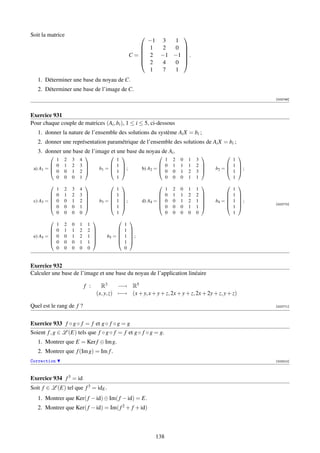 Soit la matrice                                                           
                                                                  −1 3   1
                                                           
                                                                  1 2  0 
                                                         C=
                                                                  2 −1 −1  .
                                                                           
                                                                  2 4  0 
                                                                   1 7  1
   1. Déterminer une base du noyau de C.
   2. Déterminer une base de l’image de C.
                                                                                                                    [002746]



Exercice 931
Pour chaque couple de matrices (Ai , bi ), 1 ≤ i ≤ 5, ci-dessous
   1. donner la nature de l’ensemble des solutions du système Ai X = bi ;
   2. donner une représentation paramétrique de l’ensemble des solutions de Ai X = bi ;
   3. donner une base de l’image et une base du noyau de Ai .
                                                                                                    
           1     2   3   4                    1                         1     2   0   1   3              1
          0     1   2   3                  1                       0     1   1   1   2            1 
 a) A1 = 
          0
                                      b1 = 
                                             1 ;
                                                             b) A2 =                           b2 = 
                                                                                                        1 ;
                                                                                                           
                 0   1   2                                            0     0   1   2   3 
           0     0   0   1                    1                         0     0   0   1   1              1
                                                                                                        
             1   2   3   4                      1                         1   2   0   1   1                1
         
            0   1   2   3   
                             
                                            
                                               1   
                                                    
                                                                      
                                                                         0   1   1   2   2   
                                                                                              
                                                                                                       
                                                                                                          1   
                                                                                                               
 c) A3 =    0   0   1   2            b3 =    1   ;        d) A4 =    0   0   1   2   1      b4 =    1   ;
                                                                                                            [002770]
            0   0   0   1                    1                       0   0   0   1   1              1   
             0   0   0   0                      1                         0   0   0   0   0                1
                                                      
             1   2   0   1    1                     1
         
            0   1   1   2    2    
                                   
                                               
                                                   1    
                                                         
 e) A5 = 
            0   0   1   2    1    
                                         b5 = 
                                                   1    ;
                                                         
            0   0   0   1    1                   1    
             0   0   0   0    0                     0


Exercice 932
Calculer une base de l’image et une base du noyau de l’application linéaire

                             f :     R3      −→ R5
                                   (x, y, z) −→ (x + y, x + y + z, 2x + y + z, 2x + 2y + z, y + z)

Quel est le rang de f ?                                                                                             [002771]




Exercice 933 f ◦ g ◦ f = f et g ◦ f ◦ g = g
Soient f , g ∈ L (E) tels que f ◦ g ◦ f = f et g ◦ f ◦ g = g.
   1. Montrer que E = Ker f ⊕ Im g.
   2. Montrer que f (Im g) = Im f .
Correction                                                                                                          [003310]




Exercice 934 f 3 = id
Soit f ∈ L (E) tel que f 3 = idE .
   1. Montrer que Ker( f − id) ⊕ Im( f − id) = E.
   2. Montrer que Ker( f − id) = Im( f 2 + f + id)



                                                                    138
 