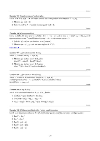 [003311]



Exercice 935 Supplémentaire d’un hyperplan
Soit E un K-ev et f : E → K une forme linéaire non identiquement nulle. On note H = Ker f .
   1. Montrer que Im f = K.
   2. Soit u ∈ E  H et F = vect(u). Montrer que F ⊕ H = E.
                                                                                                        [003313]



Exercice 936 Commutants itérés
Soit u ∈ L (E). On pose pour v ∈ L (E) : ϕ(v) = v ◦ u − u ◦ v, et on note ci = Kerϕ i (c0 = {0}, c1 est le
commutant de u, c2 est l’ensemble des v tels que v ◦ u − u ◦ v commute avec u,. . .).
   1. Calculer ϕ(v ◦ w) en fonction de v, w, ϕ(v) et ϕ(w).
   2. Montrer que c =     i∈N ci   est une sous-algèbre de L (E).
Correction                                                                                              [003316]



Exercice 937 Applications du thm du rang
Soient E, F deux K-ev et f ∈ L (E, F).
   1. Montrer que si H est un sev de E, alors
      dim f (H) = dim H − dim(H ∩ Ker f ).
   2. Montrer que si K est un sev de F, alors
      dim f −1 (K) = dim(K ∩ Im f ) + dim(Ker f ).
                                                                                                        [003327]



Exercice 938 Application du thm du rang
Soient E, F deux ev de dimensions ﬁnies et u, v ∈ L (E, F).
Montrer que dim(Ker(u + v)) ≤ dim(Keru ∩ Kerv) + dim(Im u ∩ Im v).
(considérer w = u|Ker(u+v) )
                                                                                                        [003328]



Exercice 939 Rang de f ◦ g
Soit E un ev de dimension ﬁnie et f , g ∈ L (E). Établir :
   1. dim Ker( f ◦ g) ≤ dim Ker f + dim Kerg.
   2. dim(Im f ∩ Kerg) = rg( f ) − rg(g ◦ f ).
   3. rg( f ) + rg(g) − dim E ≤ rg( f ◦ g) ≤ min(rg( f ), rg(g)).
                                                                                                        [003329]



Exercice 940 CNS pour que Ker f et Im f soient supplémentaires
Soit E un ev de dimension ﬁnie et f ∈ L (E). Montrer que les propriétés suivantes sont équivalentes :
   1. Ker f 2 = Ker f .
   2. Im f 2 = Im f .
   3. Ker f ⊕ Im f = E.
   4. Ker f ∩ Im f = {0}.
   5. Ker f + Im f = E.



                                                        139
 