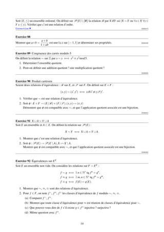 Soit (E, ≤) un ensemble ordonné. On déﬁnit sur P(E)  {0} la relation R par XRY ssi (X = Y ou ∀x ∈ X ∀y ∈
                                                       /
Y x ≤ y). Vériﬁer que c’est une relation d’ordre.
Correction                                                                                               [000217]



Exercice 88
                      a+b
Montrer que a ∗ b =          est une l.c.i sur ] − 1, 1[ et déterminer ses propriétés.                   [000218]
                      1 + ab

Exercice 89 Congruence des carrés modulo 5
On déﬁnit la relation ∼ sur Z par x ∼ y ⇐⇒ x2 ≡ y2 mod 5.
   1. Déterminer l’ensemble quotient.
   2. Peut-on déﬁnir une addition quotient ? une multiplication quotient ?
                                                                                                         [003030]



Exercice 90 Produit cartésien
Soient deux relations d’équivalence : R sur E, et S sur F. On déﬁnit sur E × F :

                                       (x, y) ∼ (x , y ) ⇐⇒ xRx et yS y .

   1. Vériﬁer que ∼ est une relation d’équivalence.
   2. Soit φ : E × F → (E/R) × (F/S ), (x, y) → (x, y)
                                                  ˙ ˙
      Démontrer que φ est compatible avec ∼, et que l’application quotient associée est une bijection.
                                                                                                         [003031]



Exercice 91 X ∪ A = Y ∪ A
Soit E un ensemble et A ⊂ E. On déﬁnit la relation sur P(E) :

                                           X ∼ Y ⇐⇒ X ∪ A = Y ∪ A.

   1. Montrer que c’est une relation d’équivalence.
   2. Soit φ : P(E) → P(E  A), X → X  A.
      Montrer que φ est compatible avec ∼, et que l’application quotient associée est une bijection.
                                                                                                         [003032]




Exercice 92 Équivalences sur E E
Soit E un ensemble non vide. On considère les relations sur F = E E :

                                       f ∼ g ⇐⇒ ∃ n ∈ N∗ tq f n = gn ,
                                       f ≈ g ⇐⇒ ∃ m, n ∈ N∗ tq f n = gm ,
                                       f ≡ g ⇐⇒ f (E) = g(E).

   1. Montrer que ∼, ≈, ≡ sont des relations d’équivalence.
   2. Pour f ∈ F, on note f ∼ , f ≈ , f ≡ les classes d’équivalence de f modulo ∼, ≈, ≡.
       (a) Comparer f ∼ , f ≈ .
       (b) Montrer que toute classe d’équivalence pour ≈ est réunion de classes d’équivalence pour ∼.
       (c) Que pouvez-vous dire de f s’il existe g ∈ f ≈ injective ? surjective ?
       (d) Même question avec f ≡ .


                                                         14
 