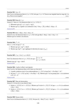 [003330]



Exercice 941 f og = 0
Soit E un ev de dimension ﬁnie et f , g ∈ L (E) tels que f ◦ g = 0. Trouver une inégalité liant les rangs de f et
de g. Peut-on avoir égalité ?                                                                              [003331]




Exercice 942 Rang de f + g
Soient E, F deux ev, E de dimension ﬁnie, et f , g ∈ L (E, F).
   1. Démontrer que rg( f + g) ≤ rg( f ) + rg(g).
   2. Montrer qu’il y a égalité si et seulement si Im f ∩ Im g = {0F } et Ker f + Kerg = E.
Correction                                                                                                  [003332]



Exercice 943 Ker f + Kerg = Im f + Im g = E
Soient E un ev de dimension ﬁnie et f , g ∈ L (E) tels que Ker f + Kerg = Im f + Im g = E.
Montrer que les sommes sont directes.
                                                                                                            [003333]




Exercice 944 f 3 = 0
Soit f ∈ L (E) tel que f 3 = 0.
   1. Montrer que rg f + rg f 2 ≤ dim E.
   2. Montrer que 2rg f 2 ≤ rg f (appliquer le théorème du rang à f| Im f ).
                                                                                                            [003334]




Exercice 945 f ◦ g = 0 et f + g ∈ GL(E)
                                                        f ◦g = 0
Soit E de dimension ﬁnie et f , g ∈ L (E) tels que :
                                                        f + g ∈ GL(E).
Montrer que rg f + rgg = dim E.
Correction                                                                                                  [003335]



Exercice 946 f tq Im f et Ker f sont imposés
Soit E un K-ev de dimension ﬁnie et H, K deux sev ﬁxés de E.
   1. A quelle condition existe-t-il un endomorphisme f ∈ L (E) tel que Im f = H et Ker f = K ?
   2. On note E = { f ∈ L (E) tq Im f = H et Ker f = K}. Montrer que E est un groupe pour ◦ si et seulement
      si H ⊕ K = E.
Correction                                                                                                  [003336]



Exercice 947 Thms de factorisation
Soient E, F, G trois K-ev avec dim(G) ﬁnie.
   1. Soient u ∈ L (F, E) et v ∈ L (G, E). Montrer qu’il existe h ∈ L (G, F) tel que v = u ◦ h si et seulement
      si Im v ⊂ Im u.
   2. Soient u ∈ L (E, F) et v ∈ L (E, G). Montrer qu’il existe h ∈ L (G, F) tel que u = h ◦ v si et seulement
      si Kerv ⊂ Keru.
                                                                                                            [003337]



Exercice 948 Noyaux itérés
Soit E un ev de dimension ﬁnie et f ∈ L (E). On pose Nk = Ker( f k ) et Ik = Im( f k ).

                                                        140
 