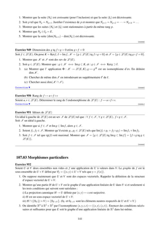 1. Montrer que la suite (Nk ) est croissante (pour l’inclusion) et que la suite (Ik ) est décroissante.
   2. Soit p tel que Np = Np+1 . Justiﬁer l’existence de p et montrer que Np+1 = Np+2 = · · · = Np+k = . . .
   3. Montrer que les suites (Nk ) et (Ik ) sont stationnaires à partir du même rang p.
   4. Montrer que Np ⊕ Ip = E.
   5. Montrer que la suite (dim(Nk+1 ) − dim(Nk )) est décroissante.
                                                                                                                [003349]



Exercice 949 Dimension des g tq f ◦ g = 0 et/ou g ◦ f = 0
Soit f ∈ L (E). On pose K = Ker f , I = Im f , K = {g ∈ L (E) tq f ◦ g = 0} et I = {g ∈ L (E) tq g ◦ f = 0}.
   1. Montrer que K et I sont des sev de L (E).
   2. Soit g ∈ L (E). Montrer que : g ∈ K ⇐⇒ Im g ⊂ K, et : g ∈ I ⇐⇒ Kerg ⊃ I.
   3.   (a) Montrer que l’ application Φ : K → L (E, K), g → g|K est un isomorphisme d’ev. En déduire
            dim K .
        (b) Chercher de même dim I en introduisant un supplémentaire I de I.
        (c) Chercher aussi dim(K ∩ I ).
Correction                                                                                                      [003350]



Exercice 950 Rang de f → u ◦ f ◦ v
Soient u, v ∈ L (E). Déterminer le rang de l’endomorphisme de L (E) : f → u ◦ f ◦ v.
Correction                                                                                                      [003351]




Exercice 951 Idéaux de L (E)
Un idéal à gauche de L (E) est un sev I de L (E) tel que : ∀ f ∈ I , ∀ g ∈ L (E), f ◦ g ∈ I .
Soit I un idéal à gauche.
   1. Montrer que si f ∈ I et Im g ⊂ Im f , alors g ∈ I .
   2. Soient f1 , f2 ∈ I . Montrer qu’il existe g1 , g2 ∈ L (E) tels que Im( f1 ◦ g1 + f2 ◦ g2 ) = Im f1 + Im f2 .
   3. Soit f ∈ I tel que rg( f ) soit maximal. Montrer que I = {g ∈ L (E) tq Im g ⊂ Im f } = { f ◦ g tq g ∈
      L (E)}.
                                                                                                                [003353]




107.03 Morphismes particuliers
Exercice 952
Soient U et V deux ensembles non vides et f une application de U à valeurs dans V. Le graphe de f est le
sous-ensemble de U ×V déﬁni par G f = {(x, y) ∈ U ×V tels que y = f (x)}.
   1. On suppose maintenant que U et V sont des espaces vectoriels. Rappeler la déﬁnition de la structure
      d’espace vectoriel de U ×V.
   2. Montrer qu’une partie H de U ×V est le graphe d’une application linéaire de U dans V si et seulement si
      les trois conditions qui suivent sont satisfaites :
      i) La projection canonique H → U déﬁnie par (x, y) → x est surjective.
      ii) H est un sous-espace vectoriel de U ×V.
      iii) H ∩ ({0U }) ×V ) = {0U×V }. (0U et 0U×V sont les éléments neutres respectifs de U et U ×V.)
   3. On identiﬁe R4 à R2 × R2 par l’isomorphisme (x, y, z,t) → ((x, y), (z,t)) . Enoncer des conditions nécés-
      saires et sufﬁsantes pour que E soit le graphe d’une application linéaire de R2 dans lui-même.


                                                         141
 