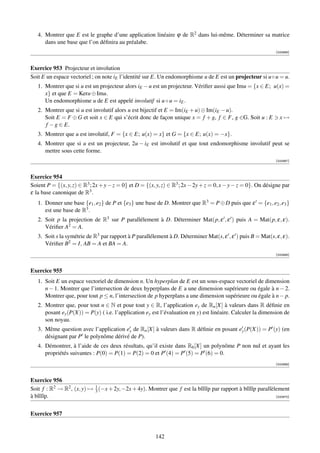 4. Montrer que E est le graphe d’une application linéaire ϕ de R2 dans lui-même. Déterminer sa matrice
      dans une base que l’on déﬁnira au préalabe.
                                                                                                              [000966]



Exercice 953 Projecteur et involution
Soit E un espace vectoriel ; on note iE l’identité sur E. Un endomorphisme u de E est un projecteur si u ◦ u = u.
   1. Montrer que si u est un projecteur alors iE − u est un projecteur. Vériﬁer aussi que Imu = {x ∈ E; u(x) =
      x} et que E = Keru ⊕ Imu.
      Un endomorphisme u de E est appelé involutif si u ◦ u = iE .
   2. Montrer que si u est involutif alors u est bijectif et E = Im(iE + u) ⊕ Im(iE − u).
      Soit E = F ⊕ G et soit x ∈ E qui s’écrit donc de façon unique x = f + g, f ∈ F, g ∈G. Soit u : E          x→
      f − g ∈ E.
   3. Montrer que u est involutif, F = {x ∈ E; u(x) = x} et G = {x ∈ E; u(x) = −x}.
   4. Montrer que si u est un projecteur, 2u − iE est involutif et que tout endomorphisme involutif peut se
      mettre sous cette forme.
                                                                                                              [000967]



Exercice 954
Soient P = {(x, y, z) ∈ R3 ; 2x + y − z = 0} et D = {(x, y, z) ∈ R3 ; 2x − 2y + z = 0, x − y − z = 0}. On désigne par
ε la base canonique de R3 .
   1. Donner une base {e1 , e2 } de P et {e3 } une base de D. Montrer que R3 = P ⊕ D puis que ε = {e1 , e2 , e3 }
      est une base de R3 .
   2. Soit p la projection de R3 sur P parallélement à D. Déterminer Mat(p, ε , ε ) puis A = Mat(p, ε, ε).
      Vériﬁer A2 = A.
   3. Soit s la symétrie de R3 par rapport à P parallélement à D. Déterminer Mat(s, ε , ε ) puis B = Mat(s, ε, ε).
      Vériﬁer B2 = I, AB = A et BA = A.
                                                                                                              [000968]



Exercice 955
   1. Soit E un espace vectoriel de dimension n. Un hyperplan de E est un sous-espace vectoriel de dimension
      n − 1. Montrer que l’intersection de deux hyperplans de E a une dimension supérieure ou égale à n − 2.
      Montrer que, pour tout p ≤ n, l’intersection de p hyperplans a une dimension supérieure ou égale à n − p.
   2. Montrer que, pour tout n ∈ N et pour tout y ∈ R, l’application ey de Rn [X] à valeurs dans R déﬁnie en
      posant ey (P(X)) = P(y) ( i.e. l’application ey est l’évaluation en y) est linéaire. Calculer la dimension de
      son noyau.
   3. Même question avec l’application ey de Rn [X] à valeurs dans R déﬁnie en posant ey (P(X)) = P (y) (en
      désignant par P le polynôme dérivé de P).
   4. Démontrer, à l’aide de ces deux résultats, qu’il existe dans R6 [X] un polynôme P non nul et ayant les
      propriétés suivantes : P(0) = P(1) = P(2) = 0 et P (4) = P (5) = P (6) = 0.
                                                                                                              [000969]



Exercice 956
Soit f : R2 → R2 , (x, y) → 1 (−x + 2y, −2x + 4y). Montrer que f est la bîîîîp par rapport à bîîîîp parallèlement
                            3
à bîîîîp.                                                                                                   [000970]




Exercice 957


                                                        142
 