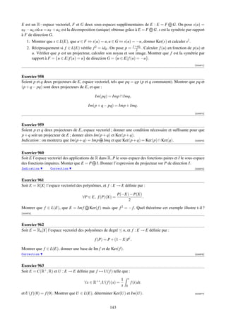E est un R−espace vectoriel, F et G deux sous-espaces supplémentaires de E : E = F G. On pose s(u) =
uF − uG où u = uF + uG est la décomposition (unique) obtenue grâce à E = F G. s est la symétrie par-rapport
à F de direction G.
    1. Montrer que s ∈ L(E), que u ∈ F ⇔ s(u) = u, u ∈ G ⇔ s(u) = −u, donner Ker(s) et calculer s2 .
    2. Réciproquement si f ∈ L(E) vériﬁe f 2 = idE . On pose p = f +idE . Calculer f (u) en fonction de p(u) et
                                                                       2
       u. Vériﬁer que p est un projecteur, calculer son noyau et son image. Montrer que f est la symétrie par
       rapport à F = {u ∈ E| f (u) = u} de direction G = {u ∈ E| f (u) = −u}.
                                                                                                           [000971]



Exercice 958
Soient p et q deux projecteurs de E, espace vectoriel, tels que pq = qp (p et q commutent). Montrer que pq et
(p + q − pq) sont deux projecteurs de E, et que :

                                             Im(pq) = Imp ∩ Imq,

                                         Im(p + q − pq) = Imp + Imq.
                                                                                                           [000972]



Exercice 959
Soient p et q deux projecteurs de E, espace vectoriel ; donner une condition nécessaire et sufﬁsante pour que
p + q soit un projecteur de E ; donner alors Im(p + q) et Ker(p + q).
Indication : on montrera que Im(p + q) = Imp Imq et que Ker(p + q) = Ker(p) ∩ Ker(q).                  [000973]




Exercice 960
Soit E l’espace vectoriel des applications de R dans R, P le sous-espace des fonctions paires et I le sous-espace
des fonctions impaires. Monter que E = P I. Donner l’expression du projecteur sur P de direction I.
Indication        Correction                                                                               [000974]



Exercice 961
Soit E = R[X] l’espace vectoriel des polynômes, et f : E → E déﬁnie par :

                                                            P(−X) − P(X)
                                     ∀P ∈ E, f (P)(X) =                  .
                                                                 2
Montrer que f ∈ L(E), que E = Im f       Ker( f ) mais que f 2 = − f . Quel théorème cet exemple illustre t-il ?
[000975]



Exercice 962
Soit E = Rn [X] l’espace vectoriel des polynômes de degré ≤ n, et f : E → E déﬁnie par :

                                             f (P) = P + (1 − X)P .

Montrer que f ∈ L(E), donner une base de Im f et de Ker( f ).
Correction                                                                                                 [000976]



Exercice 963
Soit E = C(R+ , R) et U : E → E déﬁnie par f → U( f ) telle que :

                                                              1       x
                                      ∀x ∈ R+∗ ,U( f )(x) =               f (t)dt.
                                                              x   0

et U( f )(0) = f (0). Montrer que U ∈ L(E), déterminer Ker(U) et Im(U).                                    [000977]




                                                      143
 