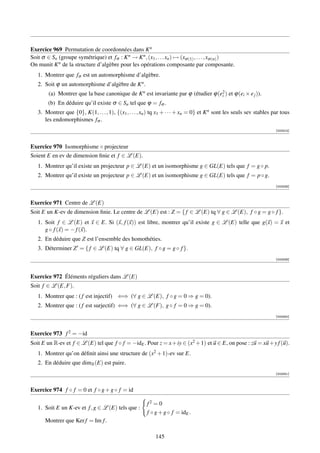 Exercice 969 Permutation de coordonnées dans K n
Soit σ ∈ Sn (groupe symétrique) et fσ : K n → K n , (x1 , . . . xn ) → (xσ (1) , . . . , xσ (n) )
On munit K n de la structure d’algèbre pour les opérations composante par composante.
   1. Montrer que fσ est un automorphisme d’algèbre.
   2. Soit ϕ un automorphisme d’algèbre de K n .
        (a) Montrer que la base canonique de K n est invariante par ϕ (étudier ϕ(e2 ) et ϕ(ei × e j )).
                                                                                  i
        (b) En déduire qu’il existe σ ∈ Sn tel que ϕ = fσ .
   3. Montrer que {0}, K(1, . . . , 1), {(x1 , . . . , xn ) tq x1 + · · · + xn = 0} et K n sont les seuls sev stables par tous
      les endomorphismes fσ .
                                                                                                                       [003314]



Exercice 970 Isomorphisme ◦ projecteur
Soient E en ev de dimension ﬁnie et f ∈ L (E).
   1. Montrer qu’il existe un projecteur p ∈ L (E) et un isomorphisme g ∈ GL(E) tels que f = g ◦ p.
   2. Montrer qu’il existe un projecteur p ∈ L (E) et un isomorphisme g ∈ GL(E) tels que f = p ◦ g.
                                                                                                                       [003338]




Exercice 971 Centre de L (E)
Soit E un K-ev de dimension ﬁnie. Le centre de L (E) est : Z = { f ∈ L (E) tq ∀ g ∈ L (E), f ◦ g = g ◦ f }.
   1. Soit f ∈ L (E) et x ∈ E. Si (x, f (x)) est libre, montrer qu’il existe g ∈ L (E) telle que g(x) = x et
      g ◦ f (x) = − f (x).
   2. En déduire que Z est l’ensemble des homothéties.
   3. Déterminer Z = { f ∈ L (E) tq ∀ g ∈ GL(E), f ◦ g = g ◦ f }.
                                                                                                                       [003339]




Exercice 972 Éléments réguliers dans L (E)
Soit f ∈ L (E, F).
   1. Montrer que : ( f est injectif) ⇐⇒ (∀ g ∈ L (E), f ◦ g = 0 ⇒ g = 0).
   2. Montrer que : ( f est surjectif) ⇐⇒ (∀ g ∈ L (F), g ◦ f = 0 ⇒ g = 0).
                                                                                                                       [003340]




Exercice 973 f 2 = −id
Soit E un R-ev et f ∈ L (E) tel que f ◦ f = −idE . Pour z = x + iy ∈ (x2 + 1) et u ∈ E, on pose : zu = xu + y f (u).
   1. Montrer qu’on déﬁnit ainsi une structure de (x2 + 1)-ev sur E.
   2. En déduire que dimR (E) est paire.
                                                                                                                       [003341]



Exercice 974 f ◦ f = 0 et f ◦ g + g ◦ f = id

                                                        f2 = 0
   1. Soit E un K-ev et f , g ∈ L (E) tels que :
                                                        f ◦ g + g ◦ f = idE .
      Montrer que Ker f = Im f .

                                                            145
 