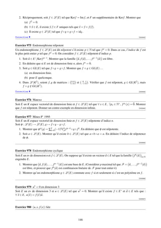 2. Réciproquement, soit f ∈ L (E) tel que Ker f = Im f , et F un supplémentaire de Ker f . Montrer que
        (a) f 2 = 0.
       (b) ∀ x ∈ E, il existe y, z ∈ F uniques tels que x = y + f (z).
        (c) Il existe g ∈ L (E) tel que f ◦ g + g ◦ f = idE .
Correction                                                                                                      [003342]



Exercice 975 Endomorphisme nilpotent
Un endomorphisme f ∈ L (E) est dit nilpotent s’il existe p ∈ N tel que f p = 0. Dans ce cas, l’indice de f est
le plus petit entier p tel que f p = 0. On considère f ∈ L (E) nilpotent d’indice p.
   1. Soit u ∈ E  Ker f p−1 . Montrer que la famille u, f (u), . . . , f p−1 (u) est libre.
   2. En déduire que si E est de dimension ﬁnie n, alors f n = 0.
   3. Soit g ∈ GL(E) tel que f ◦ g = g ◦ f . Montrer que f + g ∈ GL(E) . . .
        (a) en dimension ﬁnie.
       (b) pour E quelconque.
   4. Dans L (K 2 ), soient f , g de matrices :     00
                                                    10   et    0 1
                                                              −1 0   . Vériﬁer que f est nilpotent, g ∈ GL(K 2 ), mais
      f + g ∈ GL(K 2 ).
            /
Correction                                                                                                      [003343]



Exercice 976 Matexo
Soit E un K espace vectoriel de dimension ﬁnie et f ∈ L (E) tel que ∀ x ∈ E, ∃px ∈ N∗ , f px (x) = 0. Montrer
que f est nilpotent. Donner un contre-exemple en dimension inﬁnie.                                     [003344]




Exercice 977 Mines P’ 1995
Soit E un K-espace vectoriel de dimension ﬁnie et f ∈ L (E) nilpotente d’indice n.
Soit φ : L (E) → L (E), g → f ◦ g − g ◦ f .
                             p
   1. Montrer que φ p (g) = ∑k=0 (−1)kCk f p−k ◦ g ◦ f k . En déduire que φ est nilpotente.
                                       p
   2. Soit a ∈ L (E). Montrer qu’il existe b ∈ L (E) tel que a ◦ b ◦ a = a. En déduire l’indice de nilpotence
      de φ .
                                                                                                                [003345]



Exercice 978 Endomorphisme cyclique
Soit E un ev de dimension n et f ∈ L (E). On suppose qu’il existe un vecteur u ∈ E tel que la famille f k (u)      k∈N
engendre E.
   1. Montrer que u, f (u), . . . , f n−1 (u) est une base de E. (Considérer p maximal tel que F = u, . . . , f p−1 (u)
      est libre, et prouver que f k (u) est combinaison linéaire de F pour tout entier k)
   2. Montrer qu’un endomorphisme g ∈ L (E) commute avec f si et seulement si c’est un polynôme en f .
                                                                                                                [003346]




Exercice 979 u2 = 0 en dimension 3
Soit E un ev de dimension 3 et u ∈ L (E) tel que u2 = 0. Montrer qu’il existe f ∈ E ∗ et a ∈ E tels que :
∀ x ∈ E, u(x ) = f (x )a.
                                                                                                                [003347]




Exercice 980 (u, x, f (x)) liée



                                                          146
 