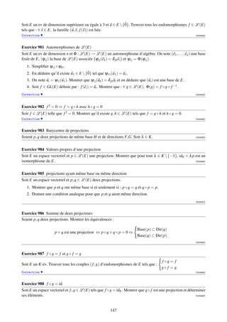 Soit E un ev de dimension supérieure ou égale à 3 et u ∈ E  {0}. Trouver tous les endomorphismes f ∈ L (E)
tels que : ∀ x ∈ E, la famille (u, x, f (x)) est liée.
Correction                                                                                                     [003348]




Exercice 981 Automorphismes de L (E)
Soit E un ev de dimension n et Φ : L (E) → L (E) un automorphisme d’algèbre. On note (e1 , . . . , en ) une base
ﬁxée de E, (ϕi j ) la base de L (E) associée ϕi j (ek ) = δ jk ei et ψi j = Φ(ϕi j ).
   1. Simpliﬁer ψi j ◦ ψk .
   2. En déduire qu’il existe u1 ∈ E  {0} tel que ψ11 (u1 ) = u1 .
   3. On note ui = ψi1 (u1 ). Montrer que ψi j (uk ) = δ jk ui et en déduire que (ui ) est une base de E.
   4. Soit f ∈ GL(E) déﬁnie par : f (ei ) = ui . Montrer que : ∀ g ∈ L (E), Φ(g) = f ◦ g ◦ f −1 .
Correction                                                                                                     [003354]




Exercice 982 f 2 = 0 ⇒ f = g ◦ h avec h ◦ g = 0
Soit f ∈ L (E) telle que f 2 = 0. Montrer qu’il existe g, h ∈ L (E) tels que f = g ◦ h et h ◦ g = 0.
Correction                                                                                                     [003355]



Exercice 983 Barycentre de projections
Soient p, q deux projections de même base H et de directions F,G. Soit λ ∈ K.                                  [003485]




Exercice 984 Valeurs propres d’une projection
Soit E un espace vectoriel et p ∈ L (E) une projection. Montrer que pour tout λ ∈ K  {−1}, idE + λ p est un
isomorphisme de E.                                                                                    [003486]




Exercice 985 projections ayant même base ou même direction
Soit E un espace vectoriel et p, q ∈ L (E) deux projections.
   1. Montrer que p et q ont même base si et seulement si : p ◦ q = q et q ◦ p = p.
   2. Donner une condition analogue pour que p et q aient même direction.
                                                                                                               [003487]



Exercice 986 Somme de deux projecteurs
Soient p, q deux projections. Montrer les équivalences :

                                                                          Base(p) ⊂ Dir(q)
                     p + q est une projection ⇔ p ◦ q + q ◦ p = 0 ⇔
                                                                          Base(q) ⊂ Dir(p).
                                                                                                               [003488]



Exercice 987 f ◦ g = f et g ◦ f = g
                                                                                          f ◦g = f
Soit E un K-ev. Trouver tous les couples ( f , g) d’endomorphismes de E tels que :
                                                                                          g ◦ f = g.
Correction                                                                                                     [003489]



Exercice 988 f ◦ g = id
Soit E un espace vectoriel et f , g ∈ L (E) tels que f ◦g = idE . Montrer que g◦ f est une projection et déterminer
ses éléments.                                                                                                 [003490]




                                                         147
 