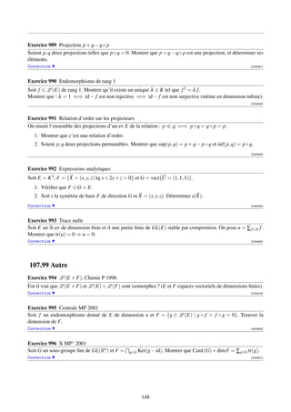 Exercice 989 Projection p + q − q ◦ p
Soient p, q deux projections telles que p ◦ q = 0. Montrer que p + q − q ◦ p est une projection, et déterminer ses
éléments.
Correction                                                                                                 [003491]



Exercice 990 Endomorphisme de rang 1
Soit f ∈ L (E) de rang 1. Montrer qu’il existe un unique λ ∈ K tel que f 2 = λ f .
Montrer que : λ = 1 ⇐⇒ id − f est non injective ⇐⇒ id − f est non surjective (même en dimension inﬁnie).
                                                                                                           [003492]



Exercice 991 Relation d’ordre sur les projecteurs
On munit l’ensemble des projections d’un ev E de la relation : p       q ⇐⇒ p ◦ q = q ◦ p = p.
   1. Montrer que c’est une relation d’ordre.
   2. Soient p, q deux projections permutables. Montrer que sup(p, q) = p + q − p ◦ q et inf(p, q) = p ◦ q.
                                                                                                           [003493]



Exercice 992 Expressions analytiques
Soit E = K 3 , F = {X = (x, y, z) tq x + 2y + z = 0} et G = vect U = (1, 1, 1) .
   1. Vériﬁer que F ⊕ G = E.
   2. Soit s la symétrie de base F de direction G et X = (x, y, z). Déterminer s(X).
Correction                                                                                                 [003494]



Exercice 993 Trace nulle
Soit E un R-ev de dimension ﬁnie et A une partie ﬁnie de GL(E) stable par composition. On pose u = ∑ f ∈A f .
Montrer que tr(u) = 0 ⇒ u = 0.
Correction                                                                                                 [003495]




107.99 Autre
Exercice 994 L (E × F), Chimie P 1996
Est-il vrai que L (E × F) et L (E) × L (F) sont isomorphes ? (E et F espaces vectoriels de dimensions ﬁnies).
Correction                                                                                                 [003315]



Exercice 995 Centrale MP 2001
Soit f un endomorphisme donné de E de dimension n et F = {g ∈ L (E) | g ◦ f = f ◦ g = 0}. Trouver la
dimension de F.
Correction                                                                                                 [003356]



Exercice 996 X MP∗ 2001
Soit G un sous-groupe ﬁni de GL(Rn ) et F =      g∈G Ker(g − id).   Montrer que Card (G) × dim F = ∑g∈G tr(g).
Correction                                                                                                 [003357]




                                                       148
 