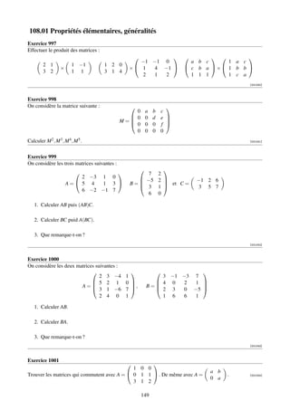 108.01 Propriétés élémentaires, généralités
Exercice 997
Effectuer le produit des matrices :
                                                                                        
                                                      −1 −1 0                a b c     1 a c
         2 1             1 −1         1 2 0
                   ×                               × 1  4 −1              c b a × 1 b b 
         3 2             1 1          3 1 4
                                                       2 1  2                1 1 1     1 c a
                                                                                             [001040]



Exercice 998
On considère la matrice suivante :                                   
                                                  0           a   b c
                                                 0           0   d e 
                                              M=
                                                 0
                                                                      
                                                              0   0 f 
                                                  0           0   0 0
Calculer M 2 , M 3 , M 4 , M 5 .                                                             [001041]




Exercice 999
On considère les trois matrices suivantes :
                                                                    
                                                      7          2
                            2 −3 1 0                  −5          2           −1 2 6
                       A=  5 4   1 3             B=
                                                      3
                                                                      et C =
                                                                   1            3 5 7
                            6 −2 −1 7
                                                        6          0

   1. Calculer AB puis (AB)C.

   2. Calculer BC puid A(BC).

   3. Que remarque-t-on ?
                                                                                             [001042]



Exercice 1000
On considère les deux matrices suivantes :
                                                                          
                                 2 3 −4           1               3 −1 −3 7
                              5 2 1              0             4 0   2 1 
                        A=   3 1 −6
                                                    ,        B=            
                                                  7             2 3   0 −5 
                                 2 4 0            1               1 6   6 1

   1. Calculer AB.

   2. Calculer BA.

   3. Que remarque-t-on ?
                                                                                             [001043]



Exercice 1001
                                                   
                                              1 0 0
                                                                                   a b
Trouver les matrices qui commutent avec A =  0 1 1  . De même avec A =                 .   [001044]
                                                                                   0 a
                                              3 1 2

                                                          149
 