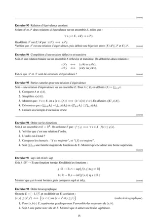 [003033]



Exercice 93 Relation d’équivalence quotient
Soient R et S deux relations d’équivalence sur un ensemble E, telles que :

                                                     ∀ x, y ∈ E, xRy ⇒ xS y.

On déﬁnit S˙ sur E/R par : xS˙y ⇐⇒ xS y.
                             ˙ ˙
Vériﬁer que S˙ est une relation d’équivalence, puis déﬁnir une bijection entre (E/R)/S˙ et E/S .                   [003034]




Exercice 94 Complétion d’une relation réﬂexive et transitive
Soit R une relation binaire sur un ensemble E réﬂexive et transitive. On déﬁnit les deux relations :
                                                 xS y        ⇐⇒         (xRy et yRx),
                                                 xT y        ⇐⇒         (xRy ou yRx).

Est-ce que S et T sont des relations d’équivalence ?                                                               [003035]




Exercice 95 Parties saturées pour une relation d’équivalence
Soit ∼ une relation d’équivalence sur un ensemble E. Pour A ⊂ E, on déﬁnit s(A) =                    ˙
                                                                                                 x∈A x.
   1. Comparer A et s(A).
   2. Simpliﬁer s(s(A)).
   3. Montrer que : ∀ x ∈ E, on a (x ∈ s(A)) ⇐⇒ (x ∩ s(A) = ∅). En déduire s(E  s(A)).
                                                 ˙
   4. Démontrer que s (        i∈I Ai )   =   i∈I s(Ai )   et s (   i∈I Ai )   ⊂   i∈I s(Ai ).
   5. Donner un exemple d’inclusion stricte.
                                                                                                                   [003036]



Exercice 96 Ordre sur les fonctions
Soit X un ensemble et E = RX . On ordonne E par : f ≤ g ⇐⇒ ∀ x ∈ X, f (x) ≤ g(x).
   1. Vériﬁer que c’est une relation d’ordre.
   2. L’ordre est-il total ?
   3. Comparer les énoncés : “ f est majorée”, et “{ f } est majoré”.
   4. Soit ( fi )i∈I une famille majorée de fonctions de E. Montrer qu’elle admet une borne supérieure.
                                                                                                                   [003037]



Exercice 97 sup ◦ inf et inf ◦ sup
Soit f : R2 → R une fonction bornée. On déﬁnit les fonctions :

                                              g : R → R,t → sup{ f (t, y) tq y ∈ R}

                                              h : R → R,t → inf{ f (x,t) tq x ∈ R}
Montrer que g et h sont bornées, puis comparer sup h et inf g.                                                     [003038]




Exercice 98 Ordre lexicographique
On note E = [−1, 1]2 , et on déﬁnit sur E la relation :
(x, y) (x , y ) ⇐⇒ (x  x ) ou (x = x et y ≤ y )                                                 (ordre lexicographique).
   1. Pour (a, b) ∈ E, représenter graphiquement l’ensemble des majorants de (a, b).
   2. Soit A une partie non vide de E. Montrer que A admet une borne supérieure.

                                                                      15
 