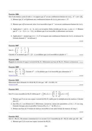 Exercice 1006
Soit A une matrice carrée d’ordre n ; on suppose que A2 est une combinaison linéaire de A et In : A2 = αA + β In .
   1. Montrer que An est également une combinaison linéaire de A et In pour tout n ∈ N∗ .

   2. Montrer que si β est non nul, alors A est inversible et que A−1 est encore combinaison linéaire de A et In .

   3. Application 1 : soit A = Jn − In , où Jn est la matrice Attila (envahie par les uns...), avec n ≥ 1. Montrer
      que A2 = (n − 2) A + (n − 1) In ; en déduire que A est inversible, et déterminer son inverse.

   4. Application 2 : montrer que si n = 2, A2 est toujours une combinaison linéaire de A et I2 , et retrouver la
      formule donnant A−1 en utilisant 2.
                                                                                                           [001049]



Exercice 1007
                          
           −1 1        1
Soit A =  1 −1 1 
            1    1 −1
Calculer A2 et montrer que A2 = 2I − A, en déduire que A est inversible et calculer A−1 .                  [001050]




Exercice 1008
Rappeler la structure d’espace vectoriel de Mn (R). Déterminer une base de Mn (R). Donner sa dimension.    [001051]




Exercice 1009
                 
           1 0 2
Soit A = 0 −1 1 . Calculer A3 − A. En déduire que A est inversible puis déterminer A−1 .
           1 −2 0
Correction                                                                                                 [001052]



Exercice 1010
Déterminer deux éléments A et B de M2 (R) tels que : AB = 0 et BA = 0.
Correction                                                                                                 [001053]



Exercice 1011
                                                                   
                                                              a 0 c
Soit E le sous ensemble de M3 (R) déﬁni par E = M(a, b, c) = 0 b 0 a, b, c ∈ R .
                                                               c 0 a
   1. Montrer que E est un sous-espace vectoriel de M3 (R) stable pour la multiplication des matrices. Calculer
      dim (E).
   2. Soit M(a, b, c) un élément de E. Déterminer, suivant les valeurs des paramètres a, b et c ∈ R son rang.
      Calculer (lorsque cela est possible) l’inverse M(a, b, c)−1 de M(a, b, c).
   3. Donner une base de E formée de matrices inversibles et une autre formée de matrices de rang 1.
                                                                                                           [001054]



Exercice 1012
Soit A ∈ M2 (R). On nomme commutant de A et on note C(A) l’ensemble des B ∈ M2 (R) telles que AB = BA.
   1. Montrer que C(A) et un sous espace vectoriel de M2 (R).

                                                       151
 