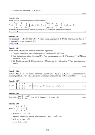 2. Montrer que pour tout k ∈ N, Ak ∈ C(A).
                                                                                                       [001055]



Exercice 1013
Soit F et G les sous-ensembles de M3 (R) déﬁnis par :
                                                                         
        a+b       0      c                            a+b+d        a     c
F = { 0        b+c      0  a, b, c ∈ R} G = {         0      b+d      0  a, b, c, d ∈ R}.
        c+a       0    a+b                            a+c+d        0    a+c
Montrer que ce sont des sous espaces vectoriels de M3 (R) dont on déterminera des bases.
Correction                                                                                             [001056]



Exercice 1014
Montrer que F = {M ∈ M2 (R);tr(M) = 0} est un sous-espace vectoriel de M2 (R). Déterminer une base de F
et la compléter en une base de M2 (R).
Correction                                                                                             [001057]



Exercice 1015
Soient A et B ∈ Mn (K) deux matrices triangulaires supérieures.
   1. Montrer (en calculant les coefﬁcients) que AB est triangulaire supérieure.
   2. Soit ϕ un endomorphisme bijectif de Kn et F un sous-espace vectoriel de Kn tel que ϕ(F) ⊂ F. Montrer
      que que ϕ −1 (F) ⊂ F.
   3. En déduire une nouvelle démonstration de 1. Montrer que si A est inversible, A−1 est triangulaire supé-
      rieure.
                                                                                                       [001058]



Exercice 1016
Soit N ∈ Mn ((x2 + 1)) une matrice nilpotente. Calculer det(I + N). Si A ∈ Mn ((x2 + 1)) commute avec N,
montrer que det(A + N) = det(A). (on pourra commencer par étudier le cas où A est inversible.)     [001059]




Exercice 1017
          x           
          2 0 0         
Soit G =  0 1 x , x ∈ R . Montrer que G est un groupe multiplicatif.                                 [001060]

             0 0 1
                        


Exercice 1018
             cos θ     − sin θ
Soit A(θ ) =                     pour θ ∈ R. Calculer An (θ ) pour n ∈ Z.                              [001061]
              sin θ    cos θ


Exercice 1019
                
           0 0 0
Soit A = −2 1 −1.
           2 0 2
   1. Calculer A3 − 3A2 + 2A.
   2. Quel est le reste de la division euclidienne de X n par X 3 − 3X 2 + 2X ?
   3. Calculer An pour n ∈ N.
   4. A est-elle inversible ?



                                                       152
 